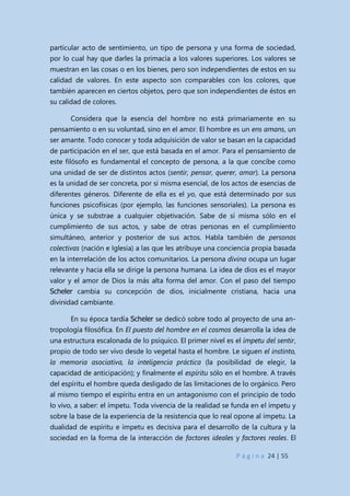 P á g i n a 24 | 55
particular acto de sentimiento, un tipo de persona y una forma de sociedad,
por lo cual hay que darles la primacía a los valores superiores. Los valores se
muestran en las cosas o en los bienes, pero son independientes de estos en su
calidad de valores. En este aspecto son comparables con los colores, que
también aparecen en ciertos objetos, pero que son independientes de éstos en
su calidad de colores.
Considera que la esencia del hombre no está primariamente en su
pensamiento o en su voluntad, sino en el amor. El hombre es un ens amans, un
ser amante. Todo conocer y toda adquisición de valor se basan en la capacidad
de participación en el ser, que está basada en el amor. Para el pensamiento de
este filósofo es fundamental el concepto de persona, a la que concibe como
una unidad de ser de distintos actos (sentir, pensar, querer, amar). La persona
es la unidad de ser concreta, por si misma esencial, de los actos de esencias de
diferentes géneros. Diferente de ella es el yo, que está determinado por sus
funciones psicofísicas (por ejemplo, las funciones sensoriales). La persona es
única y se substrae a cualquier objetivación. Sabe de sí misma sólo en el
cumplimiento de sus actos, y sabe de otras personas en el cumplimiento
simultáneo, anterior y posterior de sus actos. Habla también de personas
colectivas (nación e Iglesia) a las que les atribuye una conciencia propia basada
en la interrelación de los actos comunitarios. La persona divina ocupa un lugar
relevante y hacia ella se dirige la persona humana. La idea de dios es el mayor
valor y el amor de Dios la más alta forma del amor. Con el paso del tiempo
Scheler cambia su concepción de dios, inicialmente cristiana, hacia una
divinidad cambiante.
En su época tardía Scheler se dedicó sobre todo al proyecto de una an-
tropología filosófica. En El puesto del hombre en el cosmos desarrolla la idea de
una estructura escalonada de lo psíquico. El primer nivel es el ímpetu del sentir,
propio de todo ser vivo desde lo vegetal hasta el hombre. Le siguen el instinto,
la memoria asociativa, la inteligencia práctica (la posibilidad de elegir, la
capacidad de anticipación); y finalmente el espíritu sólo en el hombre. A través
del espíritu el hombre queda desligado de las limitaciones de lo orgánico. Pero
al mismo tiempo el espíritu entra en un antagonismo con el principio de todo
lo vivo, a saber: el ímpetu. Toda vivencia de la realidad se funda en el ímpetu y
sobre la base de la experiencia de la resistencia que lo real opone al ímpetu. La
dualidad de espíritu e ímpetu es decisiva para el desarrollo de la cultura y la
sociedad en la forma de la interacción de factores ideales y factores reales. El
 