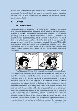 P á g i n a 25 | 55
espíritu en sí no tiene fuerza para transformar su conocimiento de la esencia
en realidad. Tan sólo allí donde sus ideas se unen con los factores reales (los
instintos, como el de la conservación; los intereses; las tendencias sociales)
cobran éstas realidad.
VI La ética
VI.1 Definiciones
De ética se habla a cada momento, con mayor o menor propiedad. Se dice que
es la rama de la filosofía que estudia las teorías relativas al comportamiento
humano en cuanto a su bondad o inconveniencia. También, “Es una ciencia
práctica y normativa que estudia racionalmente la bondad y maldad de los
actos humanos” (Gutiérrez, 1992, p. 23). Si bien se le confunde ética con moral,
ésta es la aplicación de aquélla; es decir: “La ética es la teoría o ciencia del
comporta-miento moral de los hombres en sociedad” (Sánchez, 1992, p. 25).
Una conducta puede ser inmoral, pero hablando de personas, no es válido
calificarla de amoral. Un acto puede no ser moral pero es imposible que
carezca de esta categoría. En su origen, del latín, moral significa o deriva de
costumbre.
Para Abbagnano (1995, p. 466), ética es la ciencia de la conducta. Existen
dos concepciones fundamentales: 1) la que la considera como ciencia del fin al
que debe dirigirse la conducta humana y de los medios para lograrlo,
derivando tanto el fin como los medios de la naturaleza humana; 2) la que la
considera como la ciencia del impulso de la conducta humana e intenta
determinarlo con vistas a dirigirla o disciplinarla. Estas concepciones que se
han entrelazado tanto en la Antigüedad como en el mundo moderno, son
distintas en lo fundamental y hablan dos lenguajes diferentes. La primera, en
efecto, habla el lenguaje del ideal al que el hombre se dirige por su naturaleza
y, en consecuencia, de la naturaleza, esencia o sustancia del hombre. La
segunda, en cambio, habla de los “motivos” o de las “causas” de la conducta
humana o también de las “fuerzas” que la determinan y pretende atenerse al
reconocimiento de los hechos. La confusión entre estos dos puntos de vista
 