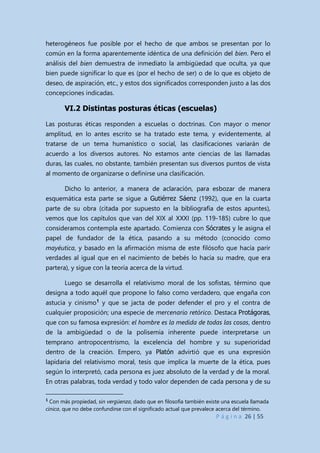 P á g i n a 26 | 55
heterogéneos fue posible por el hecho de que ambos se presentan por lo
común en la forma aparentemente idéntica de una definición del bien. Pero el
análisis del bien demuestra de inmediato la ambigüedad que oculta, ya que
bien puede significar lo que es (por el hecho de ser) o de lo que es objeto de
deseo, de aspiración, etc., y estos dos significados corresponden justo a las dos
concepciones indicadas.
VI.2 Distintas posturas éticas (escuelas)
Las posturas éticas responden a escuelas o doctrinas. Con mayor o menor
amplitud, en lo antes escrito se ha tratado este tema, y evidentemente, al
tratarse de un tema humanístico o social, las clasificaciones variarán de
acuerdo a los diversos autores. No estamos ante ciencias de las llamadas
duras, las cuales, no obstante, también presentan sus diversos puntos de vista
al momento de organizarse o definirse una clasificación.
Dicho lo anterior, a manera de aclaración, para esbozar de manera
esquemática esta parte se sigue a Gutiérrez Sáenz (1992), que en la cuarta
parte de su obra (citada por supuesto en la bibliografía de estos apuntes),
vemos que los capítulos que van del XIX al XXXI (pp. 119-185) cubre lo que
consideramos contempla este apartado. Comienza con Sócrates y le asigna el
papel de fundador de la ética, pasando a su método (conocido como
mayéutica, y basado en la afirmación misma de este filósofo que hacía parir
verdades al igual que en el nacimiento de bebés lo hacía su madre, que era
partera), y sigue con la teoría acerca de la virtud.
Luego se desarrolla el relativismo moral de los sofistas, término que
designa a todo aquél que propone lo falso como verdadero, que engaña con
astucia y cinismo1
y que se jacta de poder defender el pro y el contra de
cualquier proposición; una especie de mercenario retórico. Destaca Protágoras,
que con su famosa expresión: el hombre es la medida de todas las cosas, dentro
de la ambigüedad o de la polisemia inherente puede interpretarse un
temprano antropocentrismo, la excelencia del hombre y su superioridad
dentro de la creación. Empero, ya Platón advirtió que es una expresión
lapidaria del relativismo moral, tesis que implica la muerte de la ética, pues
según lo interpretó, cada persona es juez absoluto de la verdad y de la moral.
En otras palabras, toda verdad y todo valor dependen de cada persona y de su
1
Con más propiedad, sin vergüenza, dado que en filosofía también existe una escuela llamada
cínica, que no debe confundirse con el significado actual que prevalece acerca del término.
 