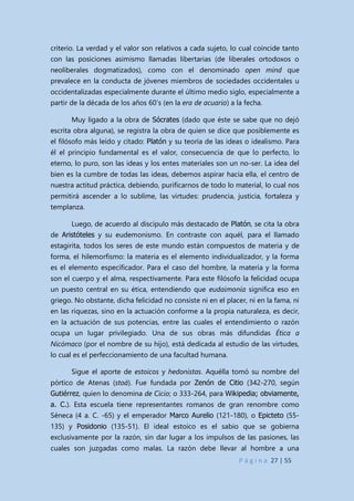 P á g i n a 27 | 55
criterio. La verdad y el valor son relativos a cada sujeto, lo cual coincide tanto
con las posiciones asimismo llamadas libertarias (de liberales ortodoxos o
neoliberales dogmatizados), como con el denominado open mind que
prevalece en la conducta de jóvenes miembros de sociedades occidentales u
occidentalizadas especialmente durante el último medio siglo, especialmente a
partir de la década de los años 60’s (en la era de acuario) a la fecha.
Muy ligado a la obra de Sócrates (dado que éste se sabe que no dejó
escrita obra alguna), se registra la obra de quien se dice que posiblemente es
el filósofo más leído y citado: Platón y su teoría de las ideas o idealismo. Para
él el principio fundamental es el valor, consecuencia de que lo perfecto, lo
eterno, lo puro, son las ideas y los entes materiales son un no-ser. La idea del
bien es la cumbre de todas las ideas, debemos aspirar hacia ella, el centro de
nuestra actitud práctica, debiendo, purificarnos de todo lo material, lo cual nos
permitirá ascender a lo sublime, las virtudes: prudencia, justicia, fortaleza y
templanza.
Luego, de acuerdo al discípulo más destacado de Platón, se cita la obra
de Aristóteles y su eudemonismo. En contraste con aquél, para el llamado
estagirita, todos los seres de este mundo están compuestos de materia y de
forma, el hilemorfismo: la materia es el elemento individualizador, y la forma
es el elemento especificador. Para el caso del hombre, la materia y la forma
son el cuerpo y el alma, respectivamente. Para este filósofo la felicidad ocupa
un puesto central en su ética, entendiendo que eudaimonía significa eso en
griego. No obstante, dicha felicidad no consiste ni en el placer, ni en la fama, ni
en las riquezas, sino en la actuación conforme a la propia naturaleza, es decir,
en la actuación de sus potencias, entre las cuales el entendimiento o razón
ocupa un lugar privilegiado. Una de sus obras más difundidas Ética a
Nicómaco (por el nombre de su hijo), está dedicada al estudio de las virtudes,
lo cual es el perfeccionamiento de una facultad humana.
Sigue el aporte de estoicos y hedonistas. Aquélla tomó su nombre del
pórtico de Atenas (stoá). Fue fundada por Zenón de Citio (342-270, según
Gutiérrez, quien lo denomina de Cicio; o 333-264, para Wikipedia; obviamente,
a. C.). Esta escuela tiene representantes romanos de gran renombre como
Séneca (4 a. C. -65) y el emperador Marco Aurelio (121-180), o Epicteto (55-
135) y Posidonio (135-51). El ideal estoico es el sabio que se gobierna
exclusivamente por la razón, sin dar lugar a los impulsos de las pasiones, las
cuales son juzgadas como malas. La razón debe llevar al hombre a una
 