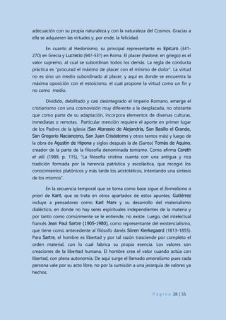 P á g i n a 28 | 55
adecuación con su propia naturaleza y con la naturaleza del Cosmos. Gracias a
ella se adquieren las virtudes y, por ende, la felicidad.
En cuanto al Hedonismo, su principal representante es Epicuro (341-
270) en Grecia y Lucrecio (94?-53?) en Roma. El placer (hedoné, en griego) es el
valor supremo, al cual se subordinan todos los demás. La regla de conducta
práctica es “procurad el máximo de placer con el mínimo de dolor”. La virtud
no es sino un medio subordinado al placer, y aquí es donde se encuentra la
máxima oposición con el estoicismo, el cual propone la virtud como un fin y
no como medio.
Dividido, debilitado y casi desintegrado el Imperio Romano, emerge el
cristianismo con una cosmovisión muy diferente a la desplazada, no obstante
que como parte de su adaptación, incorpora elementos de diversas culturas,
inmediatas o remotas. Particular mención requiere el aporte en primer lugar
de los Padres de la Iglesia (San Atanasio de Alejandría, San Basilio el Grande,
San Gregorio Nacianceno, San Juan Crisóstomo y otros tantos más) y luego de
la obra de Agustín de Hipona y siglos después la de (Santo) Tomás de Aquino,
creador de la parte de la filosofía denominada tomismo. Como afirma Coreth
et allí (1989, p. 115), ”La filosofía cristina cuenta con una antigua y rica
tradición formada por la herencia patrística y escolástica, que recogió los
conocimientos platónicos y más tarde los aristotélicos, intentando una síntesis
de los mismos”.
En la secuencia temporal que se toma como base sigue el formalismo a
priori de Kant, que se trata en otros apartados de estos apuntes. Gutiérrez
incluye a pensadores como Karl Marx y su desarrollo del materialismo
dialéctico, en donde no hay seres espirituales independientes de la materia y
por tanto como comúnmente se le entiende, no existe. Luego, del intelectual
francés Jean Paul Sartre (1905-1980), como representante del existencialismo,
que tiene como antecedente al filósofo danés Sören Kierkegaard (1813-1855).
Para Sartre, el hombre es libertad y por tal razón trasciende por completo el
orden material, con lo cual fabrica su propia esencia. Los valores son
creaciones de la libertad humana. El hombre crea el valor cuando actúa con
libertad, con plena autonomía. De aquí surge el llamado amoralismo pues cada
persona vale por su acto libre, no por la sumisión a una jerarquía de valores ya
hechos.
 