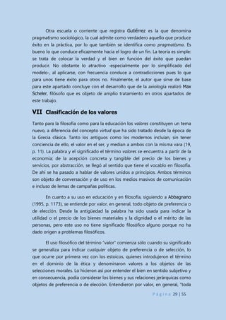 P á g i n a 29 | 55
Otra escuela o corriente que registra Gutiérrez es la que denomina
pragmatismo sociológico, la cual admite como verdadero aquello que produce
éxito en la práctica, por lo que también se identifica como pragmatismo. Es
bueno lo que conduce eficazmente hacia el logro de un fin. La teoría es simple:
se trata de colocar la verdad y el bien en función del éxito que puedan
producir. No obstante lo atractivo -especialmente por lo simplificado del
modelo-, al aplicarse, con frecuencia conduce a contradicciones pues lo que
para unos tiene éxito para otros no. Finalmente, el autor que sirve de base
para este apartado concluye con el desarrollo que de la axiología realizó Max
Scheler, filósofo que es objeto de amplio tratamiento en otros apartados de
este trabajo.
VII Clasificación de los valores
Tanto para la filosofía como para la educación los valores constituyen un tema
nuevo, a diferencia del concepto virtud que ha sido tratado desde la época de
la Grecia clásica. Tanto los antiguos como los modernos incluían, sin tener
conciencia de ello, el valor en el ser, y median a ambos con la misma vara (19,
p. 11). La palabra y el significado el término valores se encuentra a partir de la
economía; de la acepción concreta y tangible del precio de los bienes y
servicios, por abstracción, se llegó al sentido que tiene el vocablo en filosofía.
De ahí se ha pasado a hablar de valores unidos a principios. Ambos términos
son objeto de conversación y de uso en los medios masivos de comunicación
e incluso de lemas de campañas políticas.
En cuanto a su uso en educación y en filosofía, siguiendo a Abbagnano
(1995, p. 1173), se entiende por valor, en general, todo objeto de preferencia o
de elección. Desde la antigüedad la palabra ha sido usada para indicar la
utilidad o el precio de los bienes materiales y la dignidad o el mérito de las
personas, pero este uso no tiene significado filosófico alguno porque no ha
dado origen a problemas filosóficos.
El uso filosófico del término “valor” comienza sólo cuando su significado
se generaliza para indicar cualquier objeto de preferencia o de selección, lo
que ocurre por primera vez con los estoicos, quienes introdujeron el término
en el dominio de la ética y denominaron valores a los objetos de las
selecciones morales. Lo hicieron así por entender el bien en sentido subjetivo y
en consecuencia, podía considerar los bienes y sus relaciones jerárquicas como
objetos de preferencia o de elección. Entendieron por valor, en general, “toda
 
