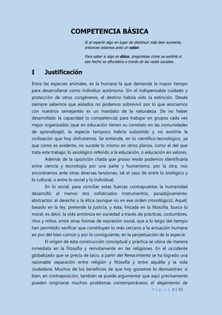 P á g i n a 3 | 55
COMPETENCIA BÁSICA
Si al repartir algo en lugar de disminuir más bien aumenta,
entonces estamos ante un valor.
Para saber si algo es ético, pregúntese cómo se sentiría si
ese hecho se difundiera a través de las redes sociales.
I Justificación
Entre las especies animales, es la humana la que demanda la mayor tiempo
para desarrollarse como individuo autónomo. Sin el indispensable cuidado y
protección de otros congéneres, el destino habría sido la extinción. Desde
siempre sabemos que aislados no podemos sobrevivir por lo que asociarnos
con nuestros semejantes es un mandato de la naturaleza. De no haber
desarrollado la capacidad (o competencia) para trabajar en grupos cada vez
mejor organizados (que en educación tienen su correlato en las comunidades
de aprendizaje), la especie tampoco habría subsistido y no existiría la
civilización que hoy disfrutamos. Se entiende, en lo científico-tecnológico, ya
que como es evidente, no sucede lo mismo en otros planos, como el del que
trata este trabajo: lo axiológico referido a la educación, o educación en valores.
Además de la oposición citada que grosso modo podemos identificarla
entre ciencia y tecnología por una parte y humanismo, por la otra, nos
encontramos ante otras diversas tensiones, tal el caso de entre lo biológico y
lo cultural, o entre lo social y lo individual.
En lo social, para conciliar estas fuerzas contrapuestas la humanidad
desarrolló al menos dos sofisticados instrumentos, paradójicamente,
abstractos: el derecho y la ética (aunque no en ese orden cronológico). Aquél,
basado en la ley, pretende la justicia, y ésta, fincada en la filosofía, busca lo
moral, es decir, la vida armónica en sociedad a través de prácticas, costumbres,
ritos y mitos, entre otras formas de expresión social, que a lo largo del tiempo
han permitido verificar que constituyen lo más cercano a la actuación humana
en pro del bien común y por lo consiguiente, en la perpetuación de la especie.
El origen de esta construcción conceptual y práctica se ubica de manera
inmediata en la filosofía y remotamente en las religiones. En el occidente
globalizado que se precia de laico, a partir del Renacimiento se ha logrado una
razonable separación entre religión y filosofía y entre aquélla y la vida
ciudadana. Muchos de los beneficios de que hoy gozamos lo demuestran, si
bien, en contraposición, también se puede argumentar que aquí precisamente
pueden originarse muchos problemas contemporáneos: el alejamiento de
 