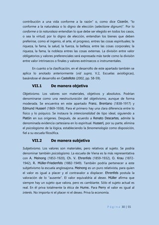 P á g i n a 30 | 55
contribución a una vida conforme a la razón” o, como dice Cicerón, “lo
conforme a la naturaleza o lo digno de elección (selectione dignum)”. Por lo
conforme a la naturaleza entendían lo que debe ser elegido en todos los casos,
o sea la virtud; por lo digno de elección, entendían los bienes que deben
preferirse, como el ingenio, el arte, el progreso, entres las cosas espirituales; la
riqueza, la fama, la salud, la fuerza, la belleza, entre las cosas corporales; la
riqueza, la fama, la nobleza entres las cosas externas. La división entre valor
obligatorios y valores preferenciales será expresada más tarde como la división
entre valor intrínsecos o finales y valores extrínsecos o instrumentales.
En cuanto a la clasificación, en el desarrollo de este apartado también se
aplica lo anotado anteriormente (vid supra, V.2, Escuelas axiológicas),
basándose el desarrollo en Castellote (2002, pp. 58-59).
VII.1 De manera objetiva
Objetivismo. Los valores son materiales, objetivos y absolutos. Podrían
denominarse como una reestructuración del objetivismo, aunque de forma
moderada. Se encuentra en este apartado Franz. Brentano (1838-1917) y
Edmund Husserl (1869-1938). Para el primero hay una clara diferencia entre lo
físico y lo psíquico. Se instaura la intencionalidad de tipo ideal, siguiendo a
Platón en sus orígenes. Después, de acuerdo a Renato Descartes, admite la
denominada evidencia cartesiana en lo espiritual. Husserl, por su parte, elimina
el psicologismo de la lógica, estableciendo la fenomenología como disposición,
fiel a su escuela filosófica.
VII.2 De manera subjetiva
Subjetivismo. Los valores son materiales, pero relativos al sujeto. Se podría
denominar también psicologismo. La escuela de Viena es la más representativa
con A. Meinong (1853-1920), Ch. V. Ehrenfels (1859-1932), O. Krau (1872-
1942), R. Müller-Friedenfels (1882-1949). También podría pertenecer a este
subjetivismo la escuela anglosajona. Meinong es un puro relativista, para quien
el valor es igual a placer y el contravalor a displacer. Ehrenfels postula la
valoración de lo “ausente”. El valor equivaldría al deseo. Müller afirma que
siempre hay un sujeto que valora, pero es cambiante. Sólo el sujeto actual es
real. En él priva totalmente la ética de Hume. Para Perry el valor es igual al
interés. No importa ni el placer ni el deseo. Priva la economía.
 
