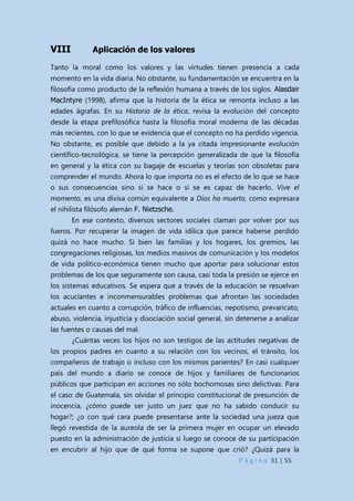 P á g i n a 31 | 55
VIII Aplicación de los valores
Tanto la moral como los valores y las virtudes tienen presencia a cada
momento en la vida diaria. No obstante, su fundamentación se encuentra en la
filosofía como producto de la reflexión humana a través de los siglos. Alasdair
MacIntyre (1998), afirma que la historia de la ética se remonta incluso a las
edades ágrafas. En su Historia de la ética, revisa la evolución del concepto
desde la etapa prefilosófica hasta la filosofía moral moderna de las décadas
más recientes, con lo que se evidencia que el concepto no ha perdido vigencia.
No obstante, es posible que debido a la ya citada impresionante evolución
científico-tecnológica, se tiene la percepción generalizada de que la filosofía
en general y la ética con su bagaje de escuelas y teorías son obsoletas para
comprender el mundo. Ahora lo que importa no es el efecto de lo que se hace
o sus consecuencias sino si se hace o si se es capaz de hacerlo. Vive el
momento, es una divisa común equivalente a Dios ha muerto, como expresara
el nihilista filósofo alemán F. Nietzsche.
En ese contexto, diversos sectores sociales claman por volver por sus
fueros. Por recuperar la imagen de vida idílica que parece haberse perdido
quizá no hace mucho. Si bien las familias y los hogares, los gremios, las
congregaciones religiosas, los medios masivos de comunicación y los modelos
de vida político-económica tienen mucho que aportar para solucionar estos
problemas de los que seguramente son causa, casi toda la presión se ejerce en
los sistemas educativos. Se espera que a través de la educación se resuelvan
los acuciantes e inconmensurables problemas que afrontan las sociedades
actuales en cuanto a corrupción, tráfico de influencias, nepotismo, prevaricato,
abuso, violencia, injusticia y disociación social general, sin detenerse a analizar
las fuentes o causas del mal.
¿Cuántas veces los hijos no son testigos de las actitudes negativas de
los propios padres en cuanto a su relación con los vecinos, el tránsito, los
compañeros de trabajo o incluso con los mismos parientes? En casi cualquier
país del mundo a diario se conoce de hijos y familiares de funcionarios
públicos que participan en acciones no sólo bochornosas sino delictivas. Para
el caso de Guatemala, sin olvidar el principio constitucional de presunción de
inocencia, ¿cómo puede ser justo un juez que no ha sabido conducir su
hogar?; ¿o con qué cara puede presentarse ante la sociedad una jueza que
llegó revestida de la aureola de ser la primera mujer en ocupar un elevado
puesto en la administración de justicia si luego se conoce de su participación
en encubrir al hijo que de qué forma se supone que crió? ¿Quizá para la
 