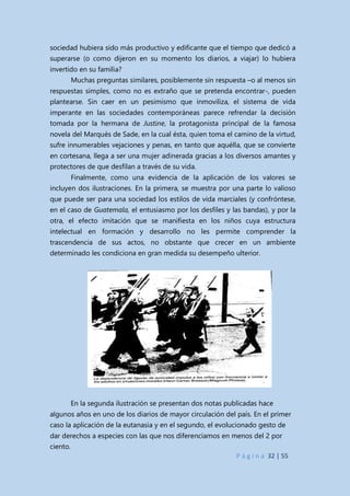 P á g i n a 32 | 55
sociedad hubiera sido más productivo y edificante que el tiempo que dedicó a
superarse (o como dijeron en su momento los diarios, a viajar) lo hubiera
invertido en su familia?
Muchas preguntas similares, posiblemente sin respuesta –o al menos sin
respuestas simples, como no es extraño que se pretenda encontrar-, pueden
plantearse. Sin caer en un pesimismo que inmoviliza, el sistema de vida
imperante en las sociedades contemporáneas parece refrendar la decisión
tomada por la hermana de Justine, la protagonista principal de la famosa
novela del Marqués de Sade, en la cual ésta, quien toma el camino de la virtud,
sufre innumerables vejaciones y penas, en tanto que aquélla, que se convierte
en cortesana, llega a ser una mujer adinerada gracias a los diversos amantes y
protectores de que desfilan a través de su vida.
Finalmente, como una evidencia de la aplicación de los valores se
incluyen dos ilustraciones. En la primera, se muestra por una parte lo valioso
que puede ser para una sociedad los estilos de vida marciales (y confróntese,
en el caso de Guatemala, el entusiasmo por los desfiles y las bandas), y por la
otra, el efecto imitación que se manifiesta en los niños cuya estructura
intelectual en formación y desarrollo no les permite comprender la
trascendencia de sus actos, no obstante que crecer en un ambiente
determinado les condiciona en gran medida su desempeño ulterior.
En la segunda ilustración se presentan dos notas publicadas hace
algunos años en uno de los diarios de mayor circulación del país. En el primer
caso la aplicación de la eutanasia y en el segundo, el evolucionado gesto de
dar derechos a especies con las que nos diferenciamos en menos del 2 por
ciento.
 