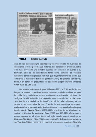 P á g i n a 33 | 55
VIII.1 Estilos de vida
Estilo de vida es un concepto sociológico polisémico objeto de diversidad de
aplicaciones y de no poco bagaje histórico. Sus aplicaciones empíricas, sobre
todo, han provocado una notable ausencia de consenso en cuanto a su
definición. Que se ha considerado tanto como conjunto de variables
explicativas como de explicadas. Por más que mayoritariamente se asume que
se refiere a la manea que tienen las gentes de vivir y de gastar su tiempo y su
dinero. Y en donde los productos y las actividades juegan un papel simbólico
(Giner, 2002, pp. 269-270).
De manera más general, para Hillmann (2001, p. 310), estilo de vida
designa, la manera como determinadas personas, unidades sociales, sectores
de población y sociedades enteras configuran su existencia cotidiana. La
configuración del estilo de vida depende sobre todo de las peculiaridades
culturales de la sociedad, de la situación social de cada individuo y de sus
valores y conceptos sobre la vida. El estilo de vida constituye un aspecto
fundamental de la forma de vida. Según este autor, corresponde al sociólogo y
filósofo alemán George Simmel (1858-1918), el mérito de ser el primero en
emplear el término. En contraste, Giner (2002, pp. 269-270), afirma que el
término aparece en el primer tercio del siglo pasado, con el psicólogo A.
Adela, con Max Weber, (1864-1920) en su explicación de los estratos sociales, y
con Thorstein Veblen (1895-1929) l describir el consumo ostentoso. Simmel y
 