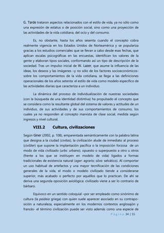 P á g i n a 34 | 55
G. Tarde trataron aspectos relacionados con el estilo de vida, ya no sólo como
una expresión de estatus o de posición social, sino como una proyección de
las actividades de la vida cotidiana, del ocio y del consumo.
Es, no obstante, hasta los años sesenta cuando el concepto cobra
realmente vigencia en los Estados Unidos de Norteamérica y se populariza
gracias a los estudios comerciales que se llevan a cabo desde esas fechas, que
aplican escalas psicográficas en las encuestas, identifican los valores de la
gente y elaboran tipos sociales, conformando así un tipo de descripción de la
sociedad. Tras un impulso inicial de W. Lazer, que asume la influencia de las
ideas, los deseos y las imágenes –y no sólo de los factores socioeconómicos-
sobre los comportamientos de la vida cotidiana, se llega a las definiciones
operacionales de los años setenta: el estilo de vida como modelo específico de
las actividades diarias que caracteriza a un individuo.
La dinámica del proceso de individualización de nuestras sociedades
(con la búsqueda de una identidad distintiva) ha propulsado el concepto que
se considera como la resultante global del sistema de valores y actitudes de un
individuo, de sus actividades y de sus comportamientos de consumo, los
cuales ya no responden al concepto marxista de clase social, medida según
ingresos y nivel cultural.
VIII.2 Cultura, civilizaciones
Según Giner (2002, p. 108), emparentada semánticamente con la palabra latina
que designa a la ciudad (civitas), la civilización alude de inmediato al proceso
(civiliter) que supone la implantación pacífica o la imposición forzosa de un
modo de vida civilizado (urbs: urbano), opuesto o superpuesto a otro u otros
(frente a los que se instituyen en modelo de vida) ligados a formas
tradicionales de existencia natural (ager: agrario; silva: selvático). Al comportar
un uso habitual de artefactos y una mayor tecnificación de las condiciones
generales de la vida, el modo o modelo civilizado tiende a considerarse
superior, más acabado o perfecto por aquéllos que lo practican. De ahí se
deriva una segunda oposición axiológica: civilizado viene a ser lo contrario de
bárbaro.
Equívoco en un sentido coloquial –por ser empleado como sinónimo de
cultura (la paideia griega) con quien suele aparecer asociado en su contrapo-
sición a naturaleza, especialmente en los modernos contextos anglosajón y
francés- el término civilización puede ser visto además como una especie de
 