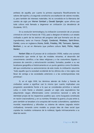 P á g i n a 35 | 55
antítesis de aquélla, por cuanto la primera expresaría filosóficamente los
valores del espíritu y la segunda constituiría una exaltación de valores morales,
sí, pero también de intereses materiales. Así es concebida en la Alemania del
cambio de siglo por Werner Sombart y Oswald Spengler, quien afirma que
toda cultura está llamada a degenerar en civilización (La decadencia de
Occidente, 1917).
En su evolución terminológica, la civilización (conversión de un proceso
criminal en civil en la Francia de 1732), pasó a designar el tránsito a un estado
civilizado a partir de los teóricos del progreso (del que formaría uno de sus
ingredientes), tanto en Francia (Turgot, Condorcet, Mirabeau, Saint-Simon,
Comte), como en Inglaterra (Hume, Smith, Priestley, Mill, Tennyson, Spencer,
Bentham…); no así en Alemania (que prefiere cultura: Kant, Fitche, Hegel,
Herder).
Norbert Elías en El proceso de la civilización (1939), realiza una sumaria
enumeración que remite al tipo de modales reinantes, al desarrollo del
conocimiento científico, a las ideas religiosas y a las costumbres (ligados a
procesos de coerción y estructuración sociales). Sumados, pueden a su vez
localizarse geográfica e históricamente en un punto genérico como Occidente,
del que constituirían su autoconciencia: de este modo, la civilización resumiría
“todo aquello que la sociedad occidental de los últimos dos o tres siglos cree
llevar de ventaja a las sociedades anteriores o a las contemporáneas más
primitivas”.
Si, en el siglo XVIII, los términos alemán de Kultur y francés de
civilisation venían a significar casi lo mismo (por cuanto implicaban una
progresión ascendente frente a lo que se consideraba primitivo o natural:
cultus o civilis frente a silvester), pasado un siglo esta equivalencia fue
adquiriendo rasgos diferenciados como conciencia nacional o seña de
identidad propia de los respectivos pueblos que, como burguesía constituida
en nación (nacionalismo), y en su nombre, firmaban la guerra y la paz entre sí,
pero también se lanzaban a la conquista del mundo (colonialismo, capitalismo
mundial, imperialismo) y difundían su sistema de valores (sagrada misión
civilizadora), tomando como modelo su propia idea de clase social (que
copiaba los modelos cortesanos de la nobleza), ligada intrínsecamente a su
ideal de nación.
 