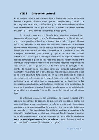 P á g i n a 36 | 55
VIII.3 Interacción cultural
En un mundo como el del presente siglo la interacción cultural es de una
frecuencia exponencialmente mayor que en cualquier tiempo pasado. La
tecnología de transportes, la informática y las telecomunicaciones permiten
vivir verdaderamente en lo que el filósofo y erudito canadiense Marshall
McLuhan (1911-1980) llamó en su momento la aldea global.
En tal sentido, acorde con la filosofía de la Universidad Mariano Gálvez,
(recuérdese el papel jugado por el Dr. Mariano Gálvez en la historia del país,
como primer presidente liberal, en la tercera década del s. 19), para Hillmann
(2001, pp. 483-484), el desarrollo del concepto interacción se encuentra
estrechamente relacionado con los intentos de las teorías sociológicas de tipo
individualista de construir una ciencia sistemática de la sociedad a partir de
conceptos elementales para esbozar y tipificar las relaciones sociales
individua-les. Se sabe que la sociología formal trata de explicar formaciones
sociales complejas a partir de las relaciones sociales fundamentales entre
individuos (independiente-mente de las situaciones históricas y específicas de
cada cultura). La sociología comprensiva de Weber partía del concepto funda-
mental de relación social entendida como una conducta subjetivamente
significativa relacionada con el otro, de dos o más individuos. El sistema social
de la teoría estructural-funcionalista es, en su forma elemental, la relación
normativamente estructurada de los copartícipes en la acción concordes en la
motivación y en los roles. Con la incorporación de los teoremas de las
investigaciones pedagógicas y de las teorías económicas en la sociología de la
teoría de la conducta, se explica la acción social a partir de los principios de
reciprocidad y equivalencia (intercambio mutuo de prestaciones del mismo
tipo).
Se entenderá, entonces, por interacción a la relación recíproca entre
acciones, intercambio de acciones. Se produce una interacción cuando un
actor (individuo, grupo, organización) no sólo se orienta según la conducta
ocasional o justamente perceptible de otro actor, sino que se orienta también
de acuerdo con las expectativas, las actitudes positivas y negativas y la
valoración y evaluación de las situaciones comunes. Esta tendencia a orientarse
según el comportamiento de los otros actores sólo es posible dentro de una
estructura social previamente dada de valores, normas, símbolos y técnicas
de comunicación comunes (énfasis no en el original).
 