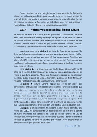 P á g i n a 37 | 55
En otro sentido, en la sociología formal (esencialmente de Simmel) la
interacción es la categoría básica para entender las leyes de “construcción” de
lo social. Según esta teoría, la sociedad se compone de una multitud de formas
de relación, invariables y fijas entre los individuos, que, con sus acciones –
motivadas por distintos intereses- se influyen recíprocamente.
VIII.4 Valores y su integración al ámbito cultural
Para desarrollar este apartado se emplea parte de lo publicado en The New
York Times International, Weekly Domingo, en agosto 11 de 2013. La síntesis
de catorce artículos diversos (más del 60 por ciento de lo publicado en ese
número), permite verificar cómo en por demás diversas latitudes, culturas,
ocupaciones y contextos históricos se insertan los valores en lo cotidiano.
La primera nota, en la página 1, se titula: En favor de las naranjas. “Su
única posibilidad, pensaba Kress, era algo que su sector y otros siempre habían
evitado por temor al rechazo por parte de los consumidores. Tendrían que
alterar el ADN de la naranja con un gen de otra especie”. Aquí, vemos que
modificar el código genético de plantas y no digamos de animales o humanos
es un tema de valores.
En la página 2, el artículo tiene por título: Bobby Gruenewald, de 36
años, es el “pastor de la innovación” de la iglesia, y en la parte conducente se
refiere a que dicho personaje “Tiene una formación empresarial, no religiosa”.
¿Es válido desde el punto de vista de los valores predicar sin tener formación
religiosa y antes bien reducida aquélla al mundo empresarial?
La página 4, incluye: General egipcio Sisi no es tan claro. “Las
percepciones ambivalentes con respecto al general Sisi –un oficial avezado que
responde con renuencia a una llamada a prestar servicio, un hombre
ambicioso con una “idea de destino”, tal como expresó una persona que lo
conoce- dejan a gran parte de Egipto preguntándose si se propone hacer que
el país vuelva al gobierno civil, como prometió, o capitalizar el apoyo de la
gente buscando el poder para sí mismo”. En el extracto de esta nota, vemos
que a veces las personas se presentan con una faceta y luego descubren otra.
La página 6 refiere: Imagen de escritora inglesa desata conflicto. “Ella
reunió casi US$20 mil para presentar un desafío legal en caso de que el comité
de nueve miembros que establece las tasas de interés ignorara la Ley de
Igualdad del 2010 que obliga a las instituciones públicas a tener en mente la
igualdad de género en todos los asuntos que deciden”. Aquí encontramos un
ejemplo de lucha por igualdad entre sexos.
 