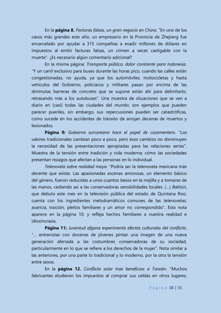 P á g i n a 38 | 55
En la página 8. Facturas falsas, un gran negocio en China. “En uno de los
casos más grandes este año, un empresario en la Provincia de Zhejiang fue
encarcelado por ayudar a 315 compañías a evadir millones de dólares en
impuestos al emitir facturas falsas, un crimen a veces castigable con la
muerte”. ¿Es necesario algún comentario adicional?
En la misma página: Transporte público, dolor constante para Indonesia.
“Y un carril exclusivo para buses durante las horas pico, cuando las calles están
congestionadas, no ayuda, ya que los automóviles, motocicletas y hasta
vehículos del Gobierno, policíacos y militares pasan por encima de las
diminutas barreras de concreto que se supone están ahí para delimitarlo,
retrasando más a los autobuses”. Una muestra de situaciones que se ven a
diario en (casi) todas las ciudades del mundo; son ejemplos que pueden
parecer pueriles, sin embargo, sus repercusiones pueden ser catastróficas,
como sucede en los accidentes de tránsito de arrojan decenas de muertos y
lesionados.
Página 9: Gobierno surcoreano hace el papel de casamentero. “Los
valores tradicionales cambian poco a poco, pero esos cambios no disminuyen
la necesidad de las presentaciones apropiadas para las relaciones serias”.
Muestra de la tensión entre tradición y vida moderna; cómo las sociedades
presentan rezagos que afectan a las personas en lo individual.
Telenovela sobre realidad maya. “Podría ser la telenovela mexicana más
decente que existe. Las apasionadas escenas amorosas, un elemento básico
del género, fueron reducidas a unos cuantos besos en la mejilla y a tomarse de
las manos, cediendo así a las conservadoras sensibilidades locales. (…) Baktún,
que debuta este mes en la televisión pública del estado de Quintana Roo,
cuenta con los ingredientes melodramáticos comunes de las telenovelas:
avaricia, traición, pleitos familiares y un amor no correspondido”. Esta nota
aparece en la página 10, y refleja hechos familiares a nuestra realidad e
idiosincrasia.
Página 11; Juventud afgana experimenta efectos culturales del conflicto.
“… entrevistas con docenas de jóvenes pintan una imagen de una nueva
generación aferrada a las costumbres conservadoras de su sociedad,
particularmente en lo que se refiere a los derechos de la mujer”. Nota similar a
las anteriores, por una parte lo tradicional y lo moderno, por la otra la tensión
entre sexos.
En la página 12. Conflicto solar trae beneficios a Taiwán. “Muchos
fabricantes eludieron los impuestos al comprar sus celdas en otros lugares,
 