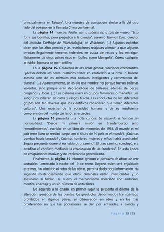 P á g i n a 39 | 55
principalmente en Taiwán”. Una muestra de corrupción, similar a la del otro
lado del océano, en la llamada China continental.
La página 14 muestra: Fósiles van a subasta no a sala de museo. “Esto
forra sus bolsillos, pero perjudica a la ciencia”, aseveró Thomas Carr, director
del Instituto Carthage de Paleontología, en Wisconsin. (…) Algunos expertos
dicen que los altos precios y las restricciones relajadas alientan a que algunos
invadan ilegalmente terrenos federales en busca de restos y los extraigan
ilícitamente de otros países ricos en fósiles, como Mongolia”. Cómo cualquier
actividad humana se mercantiliza.
En la página 15. Cautiverio de las orcas genera reacciones encontradas.
“¿Acaso deben los seres humanos tener en cautiverio a la orca, o ballena
asesina, uno de los animales más sociales, inteligentes y carismáticos del
planeta? (…) Aparentemente, se les dio ese nombre no porque fueran ballenas
violentas, sino porque eran depredadoras de ballenas, además de peces,
pingüinos y focas. (…) Las ballenas viven en grupos familiares, o manadas. Los
subgrupos difieren en dieta y rasgos físicos. Las conductas de los diferentes
grupos son tan diversas que los científicos consideran que tienen diferentes
culturas”. Una muestra de la voracidad humana y de su insuficiente
comprensión del mundo de las otras especies.
La página 16 presenta una nota curiosa: Se recuerda a hombre sin
nacionalidad. “Desde mi primera misión en Brandenburgo sentí
remordimientos”, escribió en un libro de memorias de 1961. El mundo es mi
país (este libro se reeditó luego con el título de Mi país es el mundo). ¿Cuántas
bombas había lanzado? ¿Cuántos hombres, mujeres y niños, había asesinado?
Seguía preguntándome si no había otro camino”. El otro camino, concluyó, era
erradicar el conflicto mediante la erradicación de las fronteras”. En esta época
de emigraciones masivas y de intolerancia generalizada.
Finalmente, la página 19 informa: Ignoran el paradero de obras de arte
sustraídas. “Arrestado la noche del 19 de enero, Dogaru, quien será enjuiciado
este mes, ha admitido el robo de las obras, pero ha dado poca información. Ha
sugerido misteriosamente que otros criminales están involucrados y lo
asesinarán si habla”. De nuevo, el mercantilismo mezclado con ambición,
mentira, chantaje y un sin número de antivalores.
De acuerdo a lo citado, en primer lugar se presenta el dilema de la
alteración genética de las plantas, los productos denominados transgénicos,
prohibidos en algunos países, en observación en otros y en los más
proliferando sin que las poblaciones se den por enteradas, a ciencia y
 