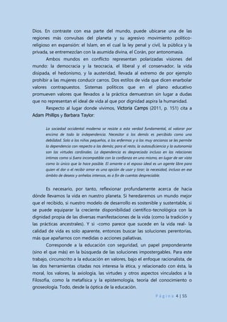 P á g i n a 4 | 55
Dios. En contraste con esa parte del mundo, puede ubicarse una de las
regiones más convulsas del planeta y su agresivo movimiento político-
religioso en expansión: el Islam, en el cual la ley penal y civil, la pública y la
privada, se entremezclan con la asumida divina, el Corán, por antonomasia.
Ambos mundos en conflicto representan polarizadas visiones del
mundo: la democracia y la teocracia, el liberal y el conservador, la vida
disipada, el hedonismo, y la austeridad, llevada al extremo de por ejemplo
prohibir a las mujeres conducir carros. Dos estilos de vida que dicen enarbolar
valores contrapuestos. Sistemas políticos que en el plano educativo
promueven valores que llevados a la práctica demuestran sin lugar a dudas
que no representan el ideal de vida al que por dignidad aspira la humanidad.
Respecto al lugar donde vivimos, Victoria Camps (2011, p. 151) cita a
Adam Phillips y Barbara Taylor:
La sociedad occidental moderna se resiste a esta verdad fundamental, al valorar por
encima de todo la independencia. Necesitar a los demás es percibido como una
debilidad. Solo a los niños pequeños, a los enfermos y a los muy ancianos se les permite
la dependencia con respecto a los demás; para el resto, la autosuficiencia y la autonomía
son las virtudes cardinales. La dependencia es despreciada incluso en las relaciones
íntimas como si fuera incompatible con la confianza en uno mismo, en lugar de ser vista
como lo único que la hace posible. El amante o el esposo ideal es un agente libre para
quien el dar o el recibir amor es una opción de usar y tirar; la necesidad, incluso en ese
ámbito de deseos y anhelos intensos, es a fin de cuentas despreciable.
Es necesario, por tanto, reflexionar profundamente acerca de hacia
dónde llevamos la vida en nuestro planeta. Si heredaremos un mundo mejor
que el recibido, si nuestro modelo de desarrollo es sostenible y sustentable, si
se puede equiparar la creciente disponibilidad científico-tecnológica con la
dignidad propia de las diversas manifestaciones de la vida (como la tradición y
las prácticas ancestrales). Y si -como parece que sucede en la vida real- la
calidad de vida es solo aparente, entonces buscar las soluciones perentorias,
más que apañarnos con medidas o acciones paliativas.
Corresponde a la educación con seguridad, un papel preponderante
(sino el que más) en la búsqueda de las soluciones impostergables. Para este
trabajo, circunscrito a la educación en valores, bajo el enfoque racionalista, de
las dos herramientas citadas nos interesa la ética, y relacionado con ésta, la
moral, los valores, la axiología, las virtudes y otros aspectos vinculados a la
Filosofía, como la metafísica y la epistemología, teoría del conocimiento o
gnoseología. Todo, desde la óptica de la educación.
 