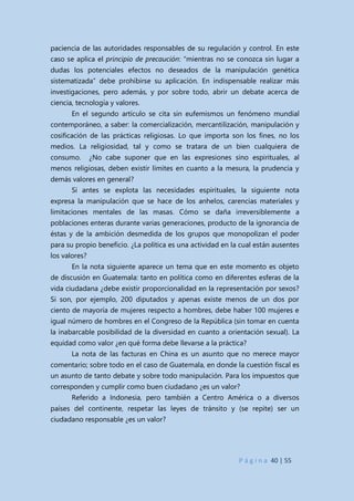 P á g i n a 40 | 55
paciencia de las autoridades responsables de su regulación y control. En este
caso se aplica el principio de precaución: “mientras no se conozca sin lugar a
dudas los potenciales efectos no deseados de la manipulación genética
sistematizada” debe prohibirse su aplicación. En indispensable realizar más
investigaciones, pero además, y por sobre todo, abrir un debate acerca de
ciencia, tecnología y valores.
En el segundo artículo se cita sin eufemismos un fenómeno mundial
contemporáneo, a saber: la comercialización, mercantilización, manipulación y
cosificación de las prácticas religiosas. Lo que importa son los fines, no los
medios. La religiosidad, tal y como se tratara de un bien cualquiera de
consumo. ¿No cabe suponer que en las expresiones sino espirituales, al
menos religiosas, deben existir límites en cuanto a la mesura, la prudencia y
demás valores en general?
Si antes se explota las necesidades espirituales, la siguiente nota
expresa la manipulación que se hace de los anhelos, carencias materiales y
limitaciones mentales de las masas. Cómo se daña irreversiblemente a
poblaciones enteras durante varias generaciones, producto de la ignorancia de
éstas y de la ambición desmedida de los grupos que monopolizan el poder
para su propio beneficio. ¿La política es una actividad en la cual están ausentes
los valores?
En la nota siguiente aparece un tema que en este momento es objeto
de discusión en Guatemala: tanto en política como en diferentes esferas de la
vida ciudadana ¿debe existir proporcionalidad en la representación por sexos?
Si son, por ejemplo, 200 diputados y apenas existe menos de un dos por
ciento de mayoría de mujeres respecto a hombres, debe haber 100 mujeres e
igual número de hombres en el Congreso de la República (sin tomar en cuenta
la inabarcable posibilidad de la diversidad en cuanto a orientación sexual). La
equidad como valor ¿en qué forma debe llevarse a la práctica?
La nota de las facturas en China es un asunto que no merece mayor
comentario; sobre todo en el caso de Guatemala, en donde la cuestión fiscal es
un asunto de tanto debate y sobre todo manipulación. Para los impuestos que
corresponden y cumplir como buen ciudadano ¿es un valor?
Referido a Indonesia, pero también a Centro América o a diversos
países del continente, respetar las leyes de tránsito y (se repite) ser un
ciudadano responsable ¿es un valor?
 