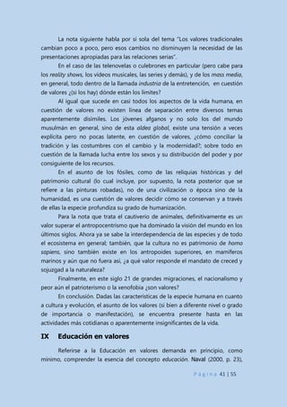 P á g i n a 41 | 55
La nota siguiente habla por sí sola del tema “Los valores tradicionales
cambian poco a poco, pero esos cambios no disminuyen la necesidad de las
presentaciones apropiadas para las relaciones serias”.
En el caso de las telenovelas o culebrones en particular (pero cabe para
los reality shows, los vídeos musicales, las series y demás), y de los mass media,
en general, todo dentro de la llamada industria de la entretención, en cuestión
de valores ¿(si los hay) dónde están los límites?
Al igual que sucede en casi todos los aspectos de la vida humana, en
cuestión de valores no existen línea de separación entre diversos temas
aparentemente disímiles. Los jóvenes afganos y no solo los del mundo
musulmán en general, sino de esta aldea global, existe una tensión a veces
explícita pero no pocas latente, en cuestión de valores, ¿cómo conciliar la
tradición y las costumbres con el cambio y la modernidad?; sobre todo en
cuestión de la llamada lucha entre los sexos y su distribución del poder y por
consiguiente de los recursos.
En el asunto de los fósiles, como de las reliquias históricas y del
patrimonio cultural (lo cual incluye, por supuesto, la nota posterior que se
refiere a las pinturas robadas), no de una civilización o época sino de la
humanidad, es una cuestión de valores decidir cómo se conservan y a través
de ellas la especie profundiza su grado de humanización.
Para la nota que trata el cautiverio de animales, definitivamente es un
valor superar el antropocentrismo que ha dominado la visión del mundo en los
últimos siglos. Ahora ya se sabe la interdependencia de las especies y de todo
el ecosistema en general; también, que la cultura no es patrimonio de homo
sapiens, sino también existe en los antropoides superiores, en mamíferos
marinos y aún que no fuera así, ¿a qué valor responde el mandato de creced y
sojuzgad a la naturaleza?
Finalmente, en este siglo 21 de grandes migraciones, el nacionalismo y
peor aún el patrioterismo o la xenofobia ¿son valores?
En conclusión. Dadas las características de la especie humana en cuanto
a cultura y evolución, el asunto de los valores (si bien a diferente nivel o grado
de importancia o manifestación), se encuentra presente hasta en las
actividades más cotidianas o aparentemente insignificantes de la vida.
IX Educación en valores
Referirse a la Educación en valores demanda en principio, como
mínimo, comprender la esencia del concepto educación. Naval (2000, p. 23),
 
