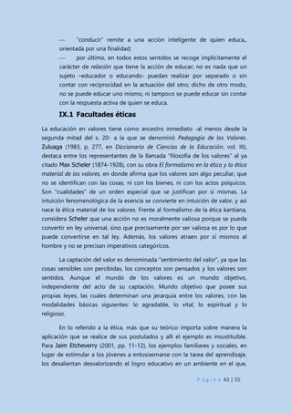 P á g i n a 43 | 55
 “conducir” remite a una acción inteligente de quien educa,,
orientada por una finalidad;
 por último, en todos estos sentidos se recoge implícitamente el
carácter de relación que tiene la acción de educar; no es nada que un
sujeto –educador o educando- puedan realizar por separado o sin
contar con reciprocidad en la actuación del otro; dicho de otro modo,
no se puede educar uno mismo, ni tampoco se puede educar sin contar
con la respuesta activa de quien se educa.
IX.1 Facultades éticas
La educación en valores tiene como ancestro inmediato -al menos desde la
segunda mitad del s. 20- a la que se denominó Pedagogía de los Valores.
Zuluaga (1983, p. 277, en Diccionario de Ciencias de la Educación, vol. III),
destaca entre los representantes de la llamada “filosofía de los valores” al ya
citado Max Scheler (1874-1928), con su obra El formalismo en la ética y la ética
material de los valores, en donde afirma que los valores son algo peculiar, que
no se identifican con las cosas, ni con los bienes, ni con los actos psíquicos.
Son “cualidades” de un orden especial que se justifican por sí mismas. La
intuición fenomenológica de la esencia se convierte en intuición de valor, y así
nace la ética material de los valores. Frente al formalismo de la ética kantiana,
considera Scheler que una acción no es moralmente valiosa porque se pueda
convertir en ley universal, sino que precisamente por ser valiosa es por lo que
puede convertirse en tal ley. Además, los valores atraen por sí mismos al
hombre y no se precisan imperativos categóricos.
La captación del valor es denominada “sentimiento del valor”, ya que las
cosas sensibles son percibidas, los conceptos son pensados y los valores son
sentidos. Aunque el mundo de los valores es un mundo objetivo,
independiente del acto de su captación. Mundo objetivo que posee sus
propias leyes, las cuales determinan una jerarquía entre los valores, con las
modalidades básicas siguientes: lo agradable, lo vital, lo espiritual y lo
religioso.
En lo referido a la ética, más que su teórico importa sobre manera la
aplicación que se realice de sus postulados y allí el ejemplo es insustituible.
Para Jaim Etcheverry (2001, pp. 11-12), los ejemplos familiares y sociales, en
lugar de estimular a los jóvenes a entusiasmarse con la tarea del aprendizaje,
los desalientan desvalorizando el logro educativo en un ambiente en el que,
 