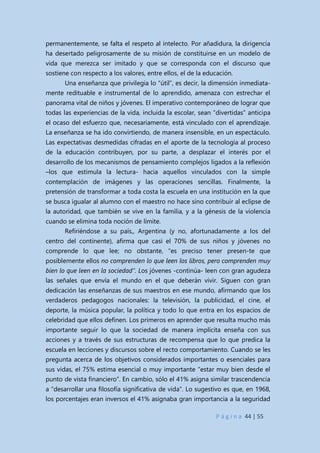 P á g i n a 44 | 55
permanentemente, se falta el respeto al intelecto. Por añadidura, la dirigencia
ha desertado peligrosamente de su misión de constituirse en un modelo de
vida que merezca ser imitado y que se corresponda con el discurso que
sostiene con respecto a los valores, entre ellos, el de la educación.
Una enseñanza que privilegia lo “útil”, es decir, la dimensión inmediata-
mente redituable e instrumental de lo aprendido, amenaza con estrechar el
panorama vital de niños y jóvenes. El imperativo contemporáneo de lograr que
todas las experiencias de la vida, incluida la escolar, sean “divertidas” anticipa
el ocaso del esfuerzo que, necesariamente, está vinculado con el aprendizaje.
La enseñanza se ha ido convirtiendo, de manera insensible, en un espectáculo.
Las expectativas desmedidas cifradas en el aporte de la tecnología al proceso
de la educación contribuyen, por su parte, a desplazar el interés por el
desarrollo de los mecanismos de pensamiento complejos ligados a la reflexión
–los que estimula la lectura- hacia aquellos vinculados con la simple
contemplación de imágenes y las operaciones sencillas. Finalmente, la
pretensión de transformar a toda costa la escuela en una institución en la que
se busca igualar al alumno con el maestro no hace sino contribuir al eclipse de
la autoridad, que también se vive en la familia, y a la génesis de la violencia
cuando se elimina toda noción de límite.
Refiriéndose a su país,, Argentina (y no, afortunadamente a los del
centro del continente), afirma que casi el 70% de sus niños y jóvenes no
comprende lo que lee; no obstante, “es preciso tener presen-te que
posiblemente ellos no comprenden lo que leen los libros, pero comprenden muy
bien lo que leen en la sociedad”. Los jóvenes -continúa- leen con gran agudeza
las señales que envía el mundo en el que deberán vivir. Siguen con gran
dedicación las enseñanzas de sus maestros en ese mundo, afirmando que los
verdaderos pedagogos nacionales: la televisión, la publicidad, el cine, el
deporte, la música popular, la política y todo lo que entra en los espacios de
celebridad que ellos definen. Los primeros en aprender que resulta mucho más
importante seguir lo que la sociedad de manera implícita enseña con sus
acciones y a través de sus estructuras de recompensa que lo que predica la
escuela en lecciones y discursos sobre el recto comportamiento. Cuando se les
pregunta acerca de los objetivos considerados importantes o esenciales para
sus vidas, el 75% estima esencial o muy importante “estar muy bien desde el
punto de vista financiero”. En cambio, sólo el 41% asigna similar trascendencia
a “desarrollar una filosofía significativa de vida”. Lo sugestivo es que, en 1968,
los porcentajes eran inversos el 41% asignaba gran importancia a la seguridad
 