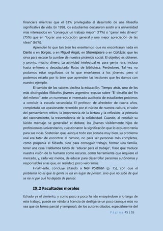 P á g i n a 45 | 55
financiera mientras que el 83% privilegiaba el desarrollo de una filosofía
significativa de vida. En 1998, los estudiantes declararon asistir a la universidad
más interesados en “conseguir un trabajo mejor” (77%) o “ganar más dinero”
(75%) que en “lograr una educación general y una mejor apreciación de las
ideas” (62%).
Aprenden lo que tan bien les enseñamos: que no encontrarán nada en
Dante o en Borges, o en Miguel Àngel, en Shakespeare o en Cortázar, que les
sirva para escalar la cumbre de nuestra pirámide social. El objetivo es obtener,
y pronto, mucho dinero. La actividad intelectual es para gente rara, incluso
hasta enferma o desadaptada. Ratas de biblioteca. Perdedores. Tal vez no
podamos estar orgullosos de lo que enseñamos a los jóvenes, pero sí
podemos estarlo por lo bien que aprenden las lecciones que les damos con
nuestro ejemplo.
El cambio de los valores declina la educación. Tiempo atrás, uno de los
más distinguidos filósofos jóvenes argentino expuso sobre “El desafío del fin
del milenio” ante un numeroso e interesado auditorio de estudiantes próximos
a concluir la escuela secundaria. El profesor, de alrededor de cuarta años,
completaba un apasionante recorrido por el núcleo de nuestra cultura, el valor
del pensamiento crítico, la importancia de la lectura y la reflexión, la primacía
del razonamiento, la trascendencia de la solidaridad. Cuando, al concluir su
lúcido mensaje, se generalizó el debate, los jóvenes visiblemente hijos de
profesionales universitarios, cuestionaron la significación que lo expuesto tenía
para sus vidas. Sostenían que, aunque todo eso sonaba muy bien, su problema
real era tatar de encontrar el camino, no para ser personas más completas,
como proponía el filósofo, sino para conseguir trabajo, formar una familia,
tener una casa. Hablamos tanto de “educar para el trabajo”, frase que traduce
nuestra visión de lo humano como recurso, como herramienta que requiere el
mercado, y, cada vez menos, de educar para desarrollar personas autónomas y
responsables a las que, en realidad, poco valoramos.
Finalmente, concluye citando a Neil Postman (p. 75), con que el
problema no es que la gente se ría en lugar de pensar, sino que no sabe de qué
se ríe ni por qué ha dejado de pensar.
IX.2 Facultades morales
Echado ya el cimiento, y como poco a poco ha ido ensayándose a lo largo de
este trabajo, puede ser válida la licencia de desligarse un poco (aunque más no
sea que de forma parcial y temporal), de los autores citados, especialmente del
 