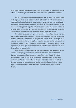P á g i n a 46 | 55
indiscutido maestro Aristóteles, cuya poderosa influencia se hace sentir aún en
este s. 21, para ensayar el tránsito por rutas con cierto grado de autonomía.
Así, por facultades morales proponemos –de acuerdo a lo desarrollado
hasta aquí-, para el caso específico de la educación en valores: la aptitud, la
capacidad (o la facultad de…), para actuar o desenvolverse con propiedad y
pertinencia (moralidad) en el ámbito educativo, el cual -de acuerdo a lo que
hoy se entiende por tal- significa educación permanente de por vida y a través
de diversidad de medios y contextos, implicando en la práctica todas las
circunstancias vitales en las que se desenvuelve la especie humana.
En otras palabras, en primer término internalizar (para no ser
traicionados por el subconsciente), y de manera inmediata expresar a través de
hechos, actitudes y conductas, la pléyade de valores que a lo largo de la
historia pacientemente ha recopilado nuestra especie en la convivencia o
interacción social (práctica moral) y en la posterior reflexión acerca de tal
experiencia, la ética, que al incrementarse en cantidad y saltar en calidad se ha
desarrollado en la axiología.
Hoy sabemos sin lugar a dudas que la conducta la rige la mente con un
sustrato fisiológico, y que la misma reside en el cerebro el cual consta de
diversas partes que realizan funciones específicas, entre ellas la de índole
moral, por lo cual el asunto no es tan sencillo como a primera vista puede
evaluarse. Existen condicionantes fisiológicos montados a través de la historia
de cada persona. La ilustración de la página anterior (Carter, 2012, p. 138) lo
explica –para los objetivos de este trabajo, consideramos-, con suficiente
detalle.
 