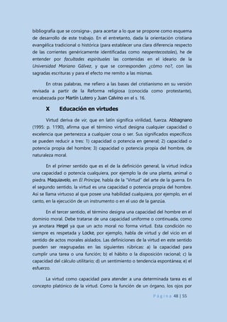 P á g i n a 48 | 55
bibliografía que se consigna-, para acertar a lo que se propone como esquema
de desarrollo de este trabajo. En el entretanto, dada la orientación cristiana
evangélica tradicional o histórica (para establecer una clara diferencia respecto
de las corrientes genéricamente identificadas como neopentecostales), he de
entender por facultades espirituales las contenidas en el ideario de la
Universidad Mariano Gálvez, y que se corresponden ¿cómo no?, con las
sagradas escrituras y para el efecto me remito a las mismas.
En otras palabras, me refiero a las bases del cristianismo en su versión
revisada a partir de la Reforma religiosa (conocida como protestante),
encabezada por Martín Lutero y Juan Calvino en el s. 16.
X Educación en virtudes
Virtud deriva de vir, que en latín significa virilidad, fuerza. Abbagnano
(1995: p. 1190), afirma que el término virtud designa cualquier capacidad o
excelencia que pertenezca a cualquier cosa o ser. Sus significados específicos
se pueden reducir a tres: 1) capacidad o potencia en general; 2) capacidad o
potencia propia del hombre; 3) capacidad o potencia propia del hombre, de
naturaleza moral.
En el primer sentido que es el de la definición general, la virtud indica
una capacidad o potencia cualquiera, por ejemplo la de una planta, animal o
piedra. Maquiavelo, en El Príncipe, habla de la “Virtud” del arte de la guerra. En
el segundo sentido, la virtud es una capacidad o potencia propia del hombre.
Así se llama virtuoso al que posee una habilidad cualquiera, por ejemplo, en el
canto, en la ejecución de un instrumento o en el uso de la ganzúa.
En el tercer sentido, el término designa una capacidad del hombre en el
dominio moral. Debe tratarse de una capacidad uniforme o continuada, como
ya anotara Hegel ya que un acto moral no forma virtud. Esta condición no
siempre es respetada y Locke, por ejemplo, habla de virtud y del vicio en el
sentido de actos morales aislados. Las definiciones de la virtud en este sentido
pueden ser reagrupadas en las siguientes rúbricas: a) la capacidad para
cumplir una tarea o una función; b) el hábito o la disposición racional; c) la
capacidad del cálculo utilitario; d) un sentimiento o tendencia espontánea; e) el
esfuerzo.
La virtud como capacidad para atender a una determinada tarea es el
concepto platónico de la virtud. Como la función de un órgano, los ojos por
 
