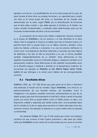 P á g i n a 49 | 55
ejemplo, es la de ver, y la posibilidad de ver es la virtud propia de los ojos, de
igual manera el alma tiene sus propias funciones y su capacidad para cumplir
con ellas es la virtud propia del alma. La diversidad de las virtudes está
determinada, por lo tanto, según Platón, por la diversificación de funciones
que el alma debe cumplir o que debe ejecutar el hombre en el Estado. Las
cuatro virtudes fundamentales o cardinales están determinadas justo por las
funciones fundamentales del alma y de la comunidad.
La concepción de la virtud como hábito o disposición racional constante
es la propia de Aristóteles y de los estoicos y la más difundida en la ética
clásica. Para el estagirita la virtud es el hábito que hace al hombre bueno y le
permite hacer bien su propia tarea y es un hábito racional y también, como
todos los hábitos, uniforme o constante. A su vez los estoicos definieron la
virtud como “una disposición del alma coherente y concorde, que hace dignos
de alabanzas a los que en ella se encuentran y es, por sí misma, laudable
también independientemente de su utilidad”. Estas definiciones se han
repetido innumerables veces en la filosofía antigua y medieval y también en el
pensamiento moderno. Estas definiciones se han repetido innumerables veces
en la filosofía antigua y medieval y también en el pensamiento moderno. Se
encuentran, por ejemplo, en Abelardo, en San Alberto Magno, Santo Tomás,
Leibniz (el que distingue a la virtud como hábitos de las correspondientes
acciones.
X.1 Facultades éticas
Gutiérrez (1992, pp. 137-138) afirma que gran parte de la Ética a Nicómaco
está dedicada al estudio de las virtudes. Según Aristóteles, una virtud es un
perfeccionamiento de una facultad humana. Las facultades, como la
inteligencia o los apetitos sensibles, funcionan ordinariamente en pos de un
objeto propio; pero ese funcionamiento es más fácil y eficaz cuando la facultad
posee una virtud. Ésta se puede definir como un hábito bueno, es decir, una
disposición estable y adquirida que facilita actuar bien. Una propiedad típica
de las virtudes es la de ser aptas para encontrar el medio adecuado entre dos
extremos viciosos. Por ejemplo: la valentía es un justo medio entre la cobardía
y la temeridad.
No obstante (Camps, 2011, pp. 47-49) recalca que si bien una hipótesis
socrática fue que conocer el bien implica practicarlo y ello pasó por válido
hasta que Aristóteles se dio cuenta de lo equivocada que era, pues es erróneo
 