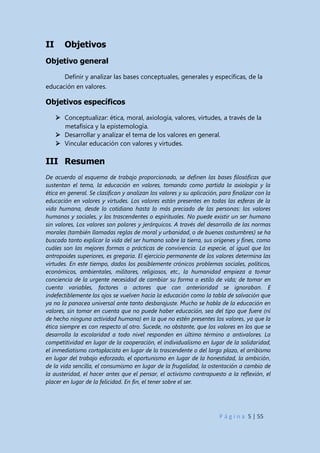 P á g i n a 5 | 55
II Objetivos
Objetivo general
Definir y analizar las bases conceptuales, generales y específicas, de la
educación en valores.
Objetivos específicos
 Conceptualizar: ética, moral, axiología, valores, virtudes, a través de la
metafísica y la epistemología.
 Desarrollar y analizar el tema de los valores en general.
 Vincular educación con valores y virtudes.
III Resumen
De acuerdo al esquema de trabajo proporcionado, se definen las bases filosóficas que
sustentan el tema, la educación en valores, tomando como partida la axiología y la
ética en general. Se clasifican y analizan los valores y su aplicación, para finalizar con la
educación en valores y virtudes. Los valores están presentes en todas las esferas de la
vida humana, desde lo cotidiano hasta lo más preciado de las personas: los valores
humanos y sociales, y los trascendentes o espirituales. No puede existir un ser humano
sin valores, Los valores son polares y jerárquicos. A través del desarrollo de las normas
morales (también llamadas reglas de moral y urbanidad, o de buenas costumbres) se ha
buscado tanto explicar la vida del ser humano sobre la tierra, sus orígenes y fines, como
cuáles son las mejores formas o prácticas de convivencia. La especie, al igual que los
antropoides superiores, es gregaria. El ejercicio permanente de los valores determina las
virtudes. En este tiempo, dados los posiblemente crónicos problemas sociales, políticos,
económicos, ambientales, militares, religiosos, etc., la humanidad empieza a tomar
conciencia de la urgente necesidad de cambiar su forma o estilo de vida; de tomar en
cuenta variables, factores o actores que con anterioridad se ignoraban. E
indefectiblemente los ojos se vuelven hacia la educación como la tabla de salvación que
ya no la panacea universal ante tanto desbarajuste. Mucho se habla de la educación en
valores, sin tomar en cuenta que no puede haber educación, sea del tipo que fuere (ni
de hecho ninguna actividad humana) en la que no estén presentes los valores, ya que la
ética siempre es con respecto al otro. Sucede, no obstante, que los valores en los que se
desarrolla la escolaridad a todo nivel responden en último término a antivalores. La
competitividad en lugar de la cooperación, el individualismo en lugar de la solidaridad,
el inmediatismo cortoplacista en lugar de lo trascendente o del largo plazo, el arribismo
en lugar del trabajo esforzado, el oportunismo en lugar de la honestidad, la ambición,
de la vida sencilla, el consumismo en lugar de la frugalidad, la ostentación a cambio de
la austeridad, el hacer antes que el pensar, el activismo contrapuesto a la reflexión, el
placer en lugar de la felicidad. En fin, el tener sobre el ser.
 