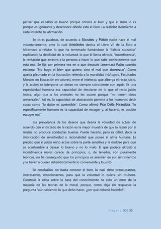 P á g i n a 50 | 55
pensar que el sabio es bueno porque conoce el bien y que el malo lo es
porque es ignorante y desconoce dónde está el bien. La realidad desmiente a
cada instante tal afirmación.
En otras palabras, de acuerdo a Sócrates y Platón nadie hace el mal
voluntariamente, ante lo cual Aristóteles dedica el Libro VII de la Ética a
Nicómaco a refutar lo que ha terminado llamándose la “falacia socrática”
explicando la debilidad de la voluntad, lo que él llama akrasia, “incontinencia”,
la tentación que arrastra a la persona a hacer lo que sabe perfectamente que
está mal. Se fija por primera vez en o que después lamentará Pablo cuando
exclama: “No hago el bien que quiero, sino el mal que aborrezco”. Como
queda plasmado en la ilustración referida a la moralidad (vid supra, Facultades
Morales en Educación en valores), entre el intelecto, que alberga el recto juicio,
y la acción se interpone un deseo no siempre coincidente con aquél. Es una
especialidad humana esa capacidad de desviarse de lo que el recto juicio
indica, algo que a los animales no les ocurre porque “no tienen ideas
universales”. Así es, la capacidad de abstracción permite a los humanos decir
cosas como “lo dulce es apetecible”. Como afirmó Pico Della Mirandola, “lo
específicamente humano es la capacidad de escoger y, al hacerlo, es posible
escoger mal”.
Esa prevalencia de los deseos que desvía la voluntad de actuar de
acuerdo con el dictado de la razón es la mejor muestra de que la razón por sí
misma no produce conductas buenas. Puede hacerlo, pero es difícil, dada la
imbricación de sensitividad y racionalidad que posee el alma humana. Es
preciso que el juicio recto actúe sobre la parte sensitiva y la moldee para que
se acostumbre a desear lo bueno y no lo malo. El que padece akrasia o
incontinencia moral carece de principios, o, de tenerlos, son puramente
teóricos, no ha conseguido que los principios se asienten en sus sentimientos
y le lleven a querer sistemáticamente lo conveniente y lo justo.
En conclusión, no basta conocer el bien, lo cual debe preocuparnos,
interesarnos, emocionarnos, para que la voluntad lo quiera sin titubeos.
Construir la ética sobre la base del conocimiento ha sido un error de la
mayoría de las teorías de la moral, porque, como deja sin respuesta la
pregunta “aún sabiendo lo que debo hacer, ¿por qué debería hacerlo?”.
 
