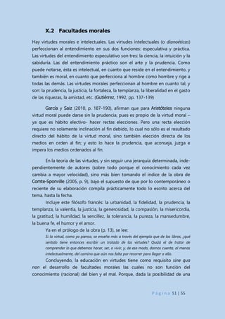 P á g i n a 51 | 55
X.2 Facultades morales
Hay virtudes morales e intelectuales. Las virtudes intelectuales (o dianoéticas)
perfeccionan al entendimiento en sus dos funciones: especulativa y práctica.
Las virtudes del entendimiento especulativo son tres: la ciencia, la intuición y la
sabiduría. Las del entendimiento práctico son el arte y la prudencia. Como
puede notarse, ésta es intelectual, en cuanto que reside en el entendimiento, y
también es moral, en cuanto que perfecciona al hombre como hombre y rige a
todas las demás. Las virtudes morales perfeccionan al hombre en cuanto tal, y
son: la prudencia, la justicia, la fortaleza, la templanza, la liberalidad en el gasto
de las riquezas, la amistad, etc. (Gutiérrez, 1992, pp. 137-139)
García y Saiz (2010, p. 187-190), afirman que para Aristóteles ninguna
virtud moral puede darse sin la prudencia, pues es propio de la virtud moral –
ya que es hábito electivo- hacer rectas elecciones. Pero una recta elección
requiere no solamente inclinación al fin debido, lo cual no sólo es el resultado
directo del hábito de la virtud moral, sino también elección directa de los
medios en orden al fin; y esto lo hace la prudencia, que aconseja, juzga e
impera los medios ordenados al fin.
En la teoría de las virtudes, y sin seguir una jerarquía determinada, inde-
pendientemente de autores (sobre todo porque el conocimiento cada vez
cambia a mayor velocidad), sino más bien tomando el índice de la obra de
Comte-Sponville (2005, p. 9), bajo el supuesto de que por lo contemporáneo o
reciente de su elaboración compila prácticamente todo lo escrito acerca del
tema, hasta la fecha.
Incluye este filósofo francés: la urbanidad, la fidelidad, la prudencia, la
templanza, la valentía, la justicia, la generosidad, la compasión, la misericordia,
la gratitud, la humildad, la sencillez, la tolerancia, la pureza, la mansedumbre,
la buena fe, el humor y el amor.
Ya en el prólogo de la obra (p. 13), se lee:
Si la virtud, como yo pienso, se enseña más a través del ejemplo que de los libros, ¿qué
sentido tiene entonces escribir un tratado de las virtudes? Quizá el de tratar de
comprender lo que debemos hacer, ser, o vivir, y, de ese modo, darnos cuenta, al menos
intelectualmente, del camino que aún nos falta por recorrer para llegar a ello.
Concluyendo, la educación en virtudes tiene como requisito sine qua
non el desarrollo de facultades morales las cuales no son función del
conocimiento (racional) del bien y el mal. Porque, dada la posibilidad de una
 