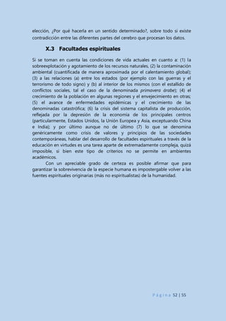 P á g i n a 52 | 55
elección, ¿Por qué hacerla en un sentido determinado?, sobre todo si existe
contradicción entre las diferentes partes del cerebro que procesan los datos.
X.3 Facultades espirituales
Si se toman en cuenta las condiciones de vida actuales en cuanto a: (1) la
sobreexplotación y agotamiento de los recursos naturales, (2) la contaminación
ambiental (cuantificada de manera aproximada por el calentamiento global);
(3) a las relaciones (a) entre los estados (por ejemplo con las guerras y el
terrorismo de todo signo) y (b) al interior de los mismos (con el estallido de
conflictos sociales, tal el caso de la denominada primavera árabe); (4) el
crecimiento de la población en algunas regiones y el envejecimiento en otras;
(5) el avance de enfermedades epidémicas y el crecimiento de las
denominadas catastrófica; (6) la crisis del sistema capitalista de producción,
reflejada por la depresión de la economía de los principales centros
(particularmente, Estados Unidos, la Unión Europea y Asia, exceptuando China
e India); y por último aunque no de último (7) lo que se denomina
genéricamente como crisis de valores y principios de las sociedades
contemporáneas, hablar del desarrollo de facultades espirituales a través de la
educación en virtudes es una tarea aparte de extremadamente compleja, quizá
imposible, si bien este tipo de criterios no se permite en ambientes
académicos.
Con un apreciable grado de certeza es posible afirmar que para
garantizar la sobrevivencia de la especie humana es impostergable volver a las
fuentes espirituales originarias (más no espiritualistas) de la humanidad.
 