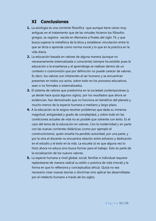 P á g i n a 53 | 55
XI Conclusiones
1. La axiología es una corriente filosófica -que aunque tiene raíces muy
antiguas en el tratamiento que de las virtudes hicieron los filósofos
griegos, se registra- nacida en Alemania a finales del siglo 19, y que
busca superar la metafísica de la ética y establecer vinculación entre lo
que se dicta o aprende como norma moral y lo que en la práctica en la
vida diaria.
2. La educación basada en valores de alguna manera (aunque no
necesariamente sistematizada o consciente) siempre ha existido pues la
educación o la enseñanza y el aprendizaje se realizan dentro de un
contexto o cosmovisión que por definición no puede carecer de valores.
Es decir, los valores son inherentes al ser humano y se encuentran
presentes en todos sus actos, sobre todo en los procesos educativos,
sean o no formales o sistematizados.
3. El sistema de valores que predomina en la sociedad contemporánea (y
ya desde hace quizá algunos siglos), por los resultados que ahora se
evidencian, han demostrado que no funciona en beneficio del planeta y
mucho menos de la especie humana a mediano y largo plazo.
4. A la educación se le asigna resolver problemas que dada su inmensa
magnitud, antigüedad y grado de complejidad, y sobre todo en las
condiciones actuales de vida no es posible que solvente con éxito. Es el
caso del tema de la educación en valores. Con la modernidad y en parte
con las nuevas corrientes didácticas (como por ejemplo el
constructivismo), quien enseña ha perdido autoridad, por una parte, y
por la otra el discente no encuentra relación entre esfuerzo y dedicación
en el estudio y el éxito en la vida. La escuela (si es que alguna vez lo
hizo) ahora no educa sino busca formar para el trabajo. Esto es parte de
la socialización de los nuevos valores.
5. La especie humana a nivel global, social, familiar e individual requiere
replantearse de manera radical su estilo o práctica de vida (moral) y la
forma en que lo reflexiona y conceptualiza (ética). Quizá no sea
necesario crear nuevas teorías o doctrinas sino aplicar las desarrolladas
por el intelecto humano a través de los siglos.
 