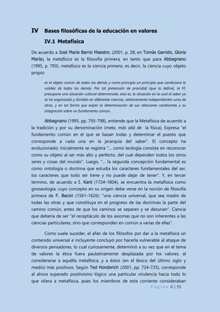 P á g i n a 6 | 55
IV Bases filosóficas de la educación en valores
IV.1 Metafísica
De acuerdo a José María Barrio Maestre, (2001, p. 28; en Tomás Garrido, Gloria
María), la metafísica es la filosofía primera, en tanto que para Abbagnano
(1995, p. 793), metafísica es la ciencia primera, es decir, la ciencia cuyo objeto
propio
es el objeto común de todas las demás y como principio un principio que condiciona la
validez de todos los demás. Por tal pretensión de prioridad (que la define), la M.
presupone una situación cultural determinada, esto es, la situación en la cual el saber ya
se ha organizado y dividido en diferentes ciencias, relativamente independientes unas de
otras, y en tal forma que exijan la determinación de sus relaciones cambiantes y su
integración sobre un fundamento común.
Abbagnano (1995, pp. 793-798), entiende que la Metafísica de acuerdo a
la tradición y por su denominación (meta, más allá de la física). Expresa “el
fundamento común en el que se basan todas y determinar el puesto que
corresponde a cada una en la jerarquía del saber”. El concepto ha
evolucionado; inicialmente se registra "... como teología consiste en reconocer
como su objeto al ser más alto y perfecto, del cual dependen todos los otros
seres y cosas del mundo". Luego, "... la segunda concepción fundamental es
como ontología o doctrina que estudia los caracteres fundamentales del ser,
los caracteres que todo ser tiene y no puede dejar de tener". Y, en tercer
término, de acuerdo a I. Kant (1724-1804), se encuentra la metafísica como
gnoseología, cuyo concepto en su origen debe verse en la noción de filosofía
primera de F. Bacon (1561-1626): "una ciencia universal, que sea madre de
todas las otras y que constituya en el progreso de las doctrinas la parte del
camino común, antes de que los caminos se separen y se desunan". Ciencia
que debería de ser "el receptáculo de los axiomas que no son inherentes a las
ciencias particulares, sino que corresponden en común a varias de ellas".
Como suele suceder, el afán de los filósofos por dar a la metafísica un
contenido universal e incluyente concluyó por hacerla vulnerable al ataque de
diversos pensadores, lo cual curiosamente, determinó a su vez que en el tema
de valores la ética fuera paulatinamente desplazada por los valores, al
considerarse a aquélla metafísica, y a éstos (en el léxico del último siglo y
medio) más positivos. Según Ted Honderich (2001, pp. 724-725), corresponde
al ahora superado positivismo lógico una particular virulencia hacia todo lo
que oliera a metafísica, pues los miembros de esta corriente consideraban
 
