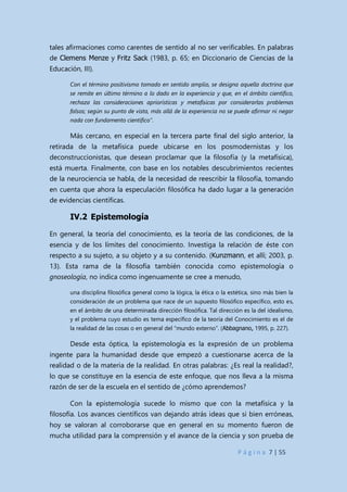 P á g i n a 7 | 55
tales afirmaciones como carentes de sentido al no ser verificables. En palabras
de Clemens Menze y Fritz Sack (1983, p. 65; en Diccionario de Ciencias de la
Educación, III).
Con el término positivismo tomado en sentido amplio, se designa aquella doctrina que
se remite en último término a lo dado en la experiencia y que, en el ámbito científico,
rechaza las consideraciones apriorísticas y metafísicas por considerarlas problemas
falsos; según su punto de vista, más allá de la experiencia no se puede afirmar ni negar
nada con fundamento científico”.
Más cercano, en especial en la tercera parte final del siglo anterior, la
retirada de la metafísica puede ubicarse en los posmodernistas y los
deconstruccionistas, que desean proclamar que la filosofía (y la metafísica),
está muerta. Finalmente, con base en los notables descubrimientos recientes
de la neurociencia se habla, de la necesidad de reescribir la filosofía, tomando
en cuenta que ahora la especulación filosófica ha dado lugar a la generación
de evidencias científicas.
IV.2 Epistemología
En general, la teoría del conocimiento, es la teoría de las condiciones, de la
esencia y de los límites del conocimiento. Investiga la relación de éste con
respecto a su sujeto, a su objeto y a su contenido. (Kunzmann, et allí; 2003, p.
13). Esta rama de la filosofía también conocida como epistemología o
gnoseología, no indica como ingenuamente se cree a menudo,
una disciplina filosófica general como la lógica, la ética o la estética, sino más bien la
consideración de un problema que nace de un supuesto filosófico específico, esto es,
en el ámbito de una determinada dirección filosófica. Tal dirección es la del idealismo,
y el problema cuyo estudio es tema específico de la teoría del Conocimiento es el de
la realidad de las cosas o en general del “mundo externo”. (Abbagnano, 1995, p. 227).
Desde esta óptica, la epistemología es la expresión de un problema
ingente para la humanidad desde que empezó a cuestionarse acerca de la
realidad o de la materia de la realidad. En otras palabras: ¿Es real la realidad?,
lo que se constituye en la esencia de este enfoque, que nos lleva a la misma
razón de ser de la escuela en el sentido de ¿cómo aprendemos?
Con la epistemología sucede lo mismo que con la metafísica y la
filosofía. Los avances científicos van dejando atrás ideas que si bien erróneas,
hoy se valoran al corroborarse que en general en su momento fueron de
mucha utilidad para la comprensión y el avance de la ciencia y son prueba de
 