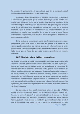 P á g i n a 8 | 55
la agudeza de pensamiento de sus autores, que sin la tecnología actual
intuitivamente se aproximaron a lo descubierto hoy.
Entre tanto desarrollo neurológico, psicológico y cognitivo, hoy se sabe
a ciencia cierta, por ejemplo, que el cerebro de la mujer y el del hombre son
mucho más diferentes de lo que a simple vista pareciera, producto de la
división biológica del trabajo; que incluso el ciclo de aprendizaje de la mujer
varía de un día para otro, tomando en cuenta los ciclos de su sistema
hormonal. Que el proceso de memorización (y consecuentemente de su
deterioro) es mucho más complejo de lo que se creía y, como hecho
notablemente sorprendente, que la cultura más que la genética determina los
procesos de aprendizaje.
En tal sentido, si tomamos en cuenta las afirmaciones anteriores, cabe
preguntarse ¿hasta qué punto la educación en general y la educación en
valores puede desarrollarse de manera general, en cultura diversas, o tanto
para hombres como para mujeres, o para diferentes estamentos etarios, sobre
todo ahora que se habla de que cada persona aprendemos de manera
diferente?
IV.3 El sujeto y la actividad cognoscitiva
La filosofía en general se divide en dos grandes corrientes: la racionalista y la
empirista, una con gran tradición europeo continental y la otra anglosajona.
Por no ser objeto de este trabajo, se da por sentado que se comprende de
manera razonable la diferencia entre una y otra, por lo cual la remisión es
directa a qué consideramos que sucede en el caso de la educación en valores.
En pocas palabras, en lo referido al tema de valores y a cómo se inculcan o
desarrollan en los individuos, algunas de las tantas preguntas que pueden
considerarse pertinentes son: ¿importa conocer su fundamentación conceptual
más que su aplicación cotidiana?; ¿se aprende más con la teoría que con los
ejemplos?; ¿los valores son un producto cultural o dentro de nuestro kit básico
ya vienen instalados?
La respuesta, se tiene desde Aristóteles quien de acuerdo a Victoria
Camps (2011, p. 53), refutó la tesis socrática que la virtud es conocimiento. No,
la virtud es un modo de ser. Y la gran contradicción se da cuando nos damos
vemos que en la Ética a Nicómaco, no dejamos de referirnos a una cuestión
teórica, qué es la virtud, cuando en realidad lo que importa es realizar la virtud
que la humanidad sea buena. Es decir, solos los razonamientos no son
 