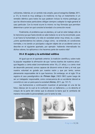 P á g i n a 9 | 55
suficientes, Además, en un sentido más amplio, para el estagirita (Camps, 2011,
p. 51), la moral es muy análoga a la medicina; no hay un tratamiento ni un
remedio idéntico para todos los que padecen incluso la misma patología, ya
que las idiosincrasias particulares obligan siempre a adaptar la regla general al
caso particular. Con la moral ocurre lo mismo: no hay fórmulas que permitan
determinar a priori en qué consiste la bondad o la corrección moral.
Finalmente, el problema que se plantea y al cual en este trabajo sólo se
le menciona (ya que hasta donde se sabe todavía no se la ha encontrado, pues
si así fuera la humanidad y la vida en sociedad serían muy otras), es, a saber,
¿cómo aprehendemos los valores y luego cómo, -se entiende, en condiciones
normales, o no siendo un psicópata o alguien objeto de un accidente como se
describe en el siguiente apartado, por ejemplo- habiendo internalizado los
dichos valores, los aplicamos o los hacemos parte de nuestra vida?
IV.4 El sujeto y la actividad volitiva
Al igual que en el apartado anterior, la tradición científica y sobre todo
la popular respaldan la afirmación de que “somos dueños de nuestros actos”,
que llegados a cierta edad (normalmente entre 18 y 21 años), o a cierto nivel
de desarrollo personal, somos capaces de discernir entre el bien y el mal, que
nuestra voluntad es guiada por nuestra razón y que por tanto, somos
plenamente responsables de lo que hacemos. Sin embargo, en el siglo 19 se
registra el caso paradigmático de Phineas Gage, (1823-1861) quien luego de
ser un trabajador responsable, como consecuencia de un accidente laboral se
convirtió en casi un paria para la sociedad (Alonso, 2011, pp. 151-7).
Las ilustraciones a continuación muestran al personaje en una de las
fotos clásicas (en la cual se le confunde con un ballenero), y a la derecha el
croquis de la parte del cráneo que la atravesó la barra que le cambiaría de
manera irrevocable la personalidad y por lo tanto la vida.
 