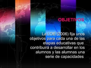 OBJETIVOS La LOE (2006) fija unos objetivos para cada una de las etapas educativas que  contribuirá a desarrollar en los alumnos y las alumnas una serie de capacidades  