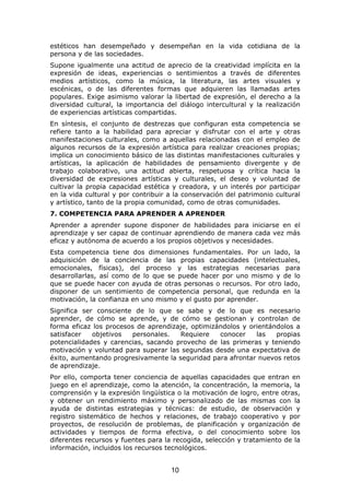 estéticos han desempeñado y desempeñan en la vida cotidiana de la
persona y de las sociedades.
Supone igualmente una actitud de aprecio de la creatividad implícita en la
expresión de ideas, experiencias o sentimientos a través de diferentes
medios artísticos, como la música, la literatura, las artes visuales y
escénicas, o de las diferentes formas que adquieren las llamadas artes
populares. Exige asimismo valorar la libertad de expresión, el derecho a la
diversidad cultural, la importancia del diálogo intercultural y la realización
de experiencias artísticas compartidas.
En síntesis, el conjunto de destrezas que configuran esta competencia se
refiere tanto a la habilidad para apreciar y disfrutar con el arte y otras
manifestaciones culturales, como a aquellas relacionadas con el empleo de
algunos recursos de la expresión artística para realizar creaciones propias;
implica un conocimiento básico de las distintas manifestaciones culturales y
artísticas, la aplicación de habilidades de pensamiento divergente y de
trabajo colaborativo, una actitud abierta, respetuosa y crítica hacia la
diversidad de expresiones artísticas y culturales, el deseo y voluntad de
cultivar la propia capacidad estética y creadora, y un interés por participar
en la vida cultural y por contribuir a la conservación del patrimonio cultural
y artístico, tanto de la propia comunidad, como de otras comunidades.
7. COMPETENCIA PARA APRENDER A APRENDER
Aprender a aprender supone disponer de habilidades para iniciarse en el
aprendizaje y ser capaz de continuar aprendiendo de manera cada vez más
eficaz y autónoma de acuerdo a los propios objetivos y necesidades.
Esta competencia tiene dos dimensiones fundamentales. Por un lado, la
adquisición de la conciencia de las propias capacidades (intelectuales,
emocionales, físicas), del proceso y las estrategias necesarias para
desarrollarlas, así como de lo que se puede hacer por uno mismo y de lo
que se puede hacer con ayuda de otras personas o recursos. Por otro lado,
disponer de un sentimiento de competencia personal, que redunda en la
motivación, la confianza en uno mismo y el gusto por aprender.
Significa ser consciente de lo que se sabe y de lo que es necesario
aprender, de cómo se aprende, y de cómo se gestionan y controlan de
forma eficaz los procesos de aprendizaje, optimizándolos y orientándolos a
satisfacer   objetivos  personales.   Requiere    conocer    las   propias
potencialidades y carencias, sacando provecho de las primeras y teniendo
motivación y voluntad para superar las segundas desde una expectativa de
éxito, aumentando progresivamente la seguridad para afrontar nuevos retos
de aprendizaje.
Por ello, comporta tener conciencia de aquellas capacidades que entran en
juego en el aprendizaje, como la atención, la concentración, la memoria, la
comprensión y la expresión lingüística o la motivación de logro, entre otras,
y obtener un rendimiento máximo y personalizado de las mismas con la
ayuda de distintas estrategias y técnicas: de estudio, de observación y
registro sistemático de hechos y relaciones, de trabajo cooperativo y por
proyectos, de resolución de problemas, de planificación y organización de
actividades y tiempos de forma efectiva, o del conocimiento sobre los
diferentes recursos y fuentes para la recogida, selección y tratamiento de la
información, incluidos los recursos tecnológicos.


                                     10
 