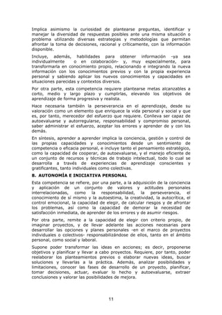 Implica asimismo la curiosidad de plantearse preguntas, identificar y
manejar la diversidad de respuestas posibles ante una misma situación o
problema utilizando diversas estrategias y metodologías que permitan
afrontar la toma de decisiones, racional y críticamente, con la información
disponible.
Incluye, además, habilidades para obtener información -ya sea
individualmente     o en colaboración- y, muy especialmente, para
transformarla en conocimiento propio, relacionando e integrando la nueva
información con los conocimientos previos y con la propia experiencia
personal y sabiendo aplicar los nuevos conocimientos y capacidades en
situaciones parecidas y contextos diversos.
Por otra parte, esta competencia requiere plantearse metas alcanzables a
corto, medio y largo plazo y cumplirlas, elevando los objetivos de
aprendizaje de forma progresiva y realista.
Hace necesaria también la perseverancia en el aprendizaje, desde su
valoración como un elemento que enriquece la vida personal y social y que
es, por tanto, merecedor del esfuerzo que requiere. Conlleva ser capaz de
autoevaluarse y autorregularse, responsabilidad y compromiso personal,
saber administrar el esfuerzo, aceptar los errores y aprender de y con los
demás.
En síntesis, aprender a aprender implica la conciencia, gestión y control de
las propias capacidades y conocimientos desde un sentimiento de
competencia o eficacia personal, e incluye tanto el pensamiento estratégico,
como la capacidad de cooperar, de autoevaluarse, y el manejo eficiente de
un conjunto de recursos y técnicas de trabajo intelectual, todo lo cual se
desarrolla a través de experiencias de aprendizaje conscientes y
gratificantes, tanto individuales como colectivas.
8. AUTONOMÍA E INICIATIVA PERSONAL
Esta competencia se refiere, por una parte, a la adquisición de la conciencia
y aplicación de un conjunto de valores y actitudes personales
interrelacionadas, como la responsabilidad, la perseverancia, el
conocimiento de sí mismo y la autoestima, la creatividad, la autocrítica, el
control emocional, la capacidad de elegir, de calcular riesgos y de afrontar
los problemas, así como la capacidad de demorar la necesidad de
satisfacción inmediata, de aprender de los errores y de asumir riesgos.
Por otra parte, remite a la capacidad de elegir con criterio propio, de
imaginar proyectos, y de llevar adelante las acciones necesarias para
desarrollar las opciones y planes personales -en el marco de proyectos
individuales o colectivos- responsabilizándose de ellos, tanto en el ámbito
personal, como social y laboral.
Supone poder transformar las ideas en acciones; es decir, proponerse
objetivos y planificar y llevar a cabo proyectos. Requiere, por tanto, poder
reelaborar los planteamientos previos o elaborar nuevas ideas, buscar
soluciones y llevarlas a la práctica. Además, analizar posibilidades y
limitaciones, conocer las fases de desarrollo de un proyecto, planificar,
tomar decisiones, actuar, evaluar lo hecho y autoevaluarse, extraer
conclusiones y valorar las posibilidades de mejora.




                                     11
 