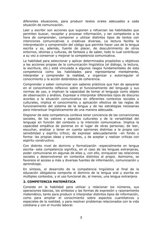 diferentes situaciones, para producir textos orales adecuados a cada
situación de comunicación.
Leer y escribir son acciones que suponen y refuerzan las habilidades que
permiten buscar, recopilar y procesar información, y ser competente a la
hora de comprender, componer y utilizar distintos tipos de textos con
intenciones comunicativas o creativas diversas. La lectura facilita la
interpretación y comprensión del código que permite hacer uso de la lengua
escrita y es, además, fuente de placer, de descubrimiento de otros
entornos, idiomas y culturas, de fantasía y de saber, todo lo cual contribuye
a su vez a conservar y mejorar la competencia comunicativa.
La habilidad para seleccionar y aplicar determinados propósitos u objetivos
a las acciones propias de la comunicación lingüística (el diálogo, la lectura,
la escritura, etc.) está vinculada a algunos rasgos fundamentales de esta
competencia como las habilidades para representarse mentalmente,
interpretar y comprender la realidad, y organizar y autorregular el
conocimiento y la acción dotándolos de coherencia.
Comprender y saber comunicar son saberes prácticos que han de apoyarse
en el conocimiento reflexivo sobre el funcionamiento del lenguaje y sus
normas de uso, e implican la capacidad de tomar el lenguaje como objeto
de observación y análisis. Expresar e interpretar diferentes tipos de discurso
acordes a la situación comunicativa en diferentes contextos sociales y
culturales, implica el conocimiento y aplicación efectiva de las reglas de
funcionamiento del sistema de la lengua y de las estrategias necesarias
para interactuar lingüísticamente de una manera adecuada.
Disponer de esta competencia conlleva tener conciencia de las convenciones
sociales, de los valores y aspectos culturales y de la versatilidad del
lenguaje en función del contexto y la intención comunicativa. Implica la
capacidad empática de ponerse en el lugar de otras personas; de leer,
escuchar, analizar y tener en cuenta opiniones distintas a la propia con
sensibilidad y espíritu crítico; de expresar adecuadamente –en fondo y
forma- las propias ideas y emociones, y de aceptar y realizar críticas con
espíritu constructivo.
Con distinto nivel de dominio y formalización -especialmente en lengua
escrita- esta competencia significa, en el caso de las lenguas extranjeras,
poder comunicarse en algunas de ellas y, con ello, enriquecer las relaciones
sociales y desenvolverse en contextos distintos al propio. Asimismo, se
favorece el acceso a más y diversas fuentes de información, comunicación y
aprendizaje.
En síntesis, el desarrollo de la competencia lingüística al final de la
educación obligatoria comporta el dominio de la lengua oral y escrita en
múltiples contextos, y el uso funcional de, al menos, una lengua extranjera.
2. COMPETENCIA MATEMÁTICA
Consiste en la habilidad para utilizar y relacionar los números, sus
operaciones básicas, los símbolos y las formas de expresión y razonamiento
matemático, tanto para producir e interpretar distintos tipos de información,
como para ampliar el conocimiento sobre aspectos cuantitativos y
espaciales de la realidad, y para resolver problemas relacionados con la vida
cotidiana y con el mundo laboral.



                                      3
 