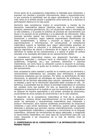 Forma parte de la competencia matemática la habilidad para interpretar y
expresar con claridad y precisión informaciones, datos y argumentaciones,
lo que aumenta la posibilidad real de seguir aprendiendo a lo largo de la
vida, tanto en el ámbito escolar o académico como fuera de él, y favorece la
participación efectiva en la vida social.
Asimismo esta competencia implica el conocimiento y manejo de los
elementos matemáticos básicos (distintos tipos de números, medidas,
símbolos, elementos geométricos, etc.) en situaciones reales o simuladas de
la vida cotidiana, y la puesta en práctica de procesos de razonamiento que
llevan a la solución de los problemas o a la obtención de información. Estos
procesos permiten aplicar esa información a una mayor variedad de
situaciones y contextos, seguir cadenas argumentales identificando las
ideas fundamentales, y estimar y enjuiciar la lógica y validez de
argumentaciones e informaciones. En consecuencia, la competencia
matemática supone la habilidad para seguir determinados procesos de
pensamiento (como la inducción y la deducción, entre otros) y aplicar
algunos algoritmos de cálculo o elementos de la lógica, lo que conduce a
identificar la validez de los razonamientos y a valorar el grado de certeza
asociado a los resultados derivados de los razonamientos válidos.
La competencia matemática implica una disposición favorable y de
progresiva seguridad y confianza hacia la información y las situaciones
(problemas, incógnitas, etc.) que contienen elementos o soportes
matemáticos, así como hacia su utilización cuando la situación lo aconseja,
basadas en el respeto y el gusto por la certeza y en su búsqueda a través
del razonamiento.
Esta competencia cobra realidad y sentido en la medida que los elementos y
razonamientos matemáticos son utilizados para enfrentarse a aquellas
situaciones cotidianas que los precisan. Por tanto, la identificación de tales
situaciones, la aplicación de estrategias de resolución de problemas, y la
selección de las técnicas adecuadas para calcular, representar e interpretar
la realidad a partir de la información disponible están incluidas en ella . En
definitiva, la posibilidad real de utilizar la actividad matemática en contextos
tan variados como sea posible. Por ello, su desarrollo en la educación
obligatoria se alcanzará en la medida en que los conocimientos matemáticos
se apliquen de manera espontánea a una amplia variedad de situaciones,
provenientes de otros campos de conocimiento y de la vida cotidiana.
El desarrollo de la competencia matemática al final de la educación
obligatoria, conlleva utilizar espontáneamente -en los ámbitos personal y
social- los elementos y razonamientos matemáticos para interpretar y
producir información, para resolver problemas provenientes de situaciones
cotidianas y para tomar decisiones. En definitiva, supone aplicar aquellas
destrezas y actitudes que permiten razonar matemáticamente, comprender
una argumentación matemática y expresarse y comunicarse en el lenguaje
matemático, utilizando las herramientas de apoyo adecuadas, e integrando
el conocimiento matemático con otros tipos de conocimiento para dar una
mejor respuesta a las situaciones de la vida de distinto nivel de
complejidad.
3. COMPETENCIA EN EL CONOCIMIENTO Y LA INTERACCIÓN CON EL
MUNDO FÍSICO



                                       4
 