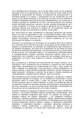 Es la habilidad para interactuar con el mundo físico, tanto en sus aspectos
naturales como en los generados por la acción humana, de tal modo que se
posibilita la comprensión de sucesos, la predicción de consecuencias y la
actividad dirigida a la mejora y preservación de las condiciones de vida
propia, de las demás personas y del resto de los seres vivos. En definitiva,
incorpora habilidades para desenvolverse adecuadamente, con autonomía e
iniciativa personal en ámbitos de la vida y del conocimiento muy diversos
(salud, actividad productiva, consumo, ciencia, procesos tecnológicos, etc.)
y para interpretar el mundo, lo que exige la aplicación de los conceptos y
principios básicos que permiten el análisis de los fenómenos desde los
diferentes campos de conocimiento científico involucrados.
Así, forma parte de esta competencia la adecuada percepción del espacio
físico en el que se desarrollan la vida y la actividad humana, tanto a gran
escala como en el entorno inmediato, y la habilidad para interactuar con el
espacio circundante: moverse en él y resolver problemas en los que
intervengan los objetos y su posición.
Asimismo, la competencia de interactuar con el espacio físico lleva implícito
ser consciente de la influencia que tiene la presencia de las personas en el
espacio, su asentamiento, su actividad, las modificaciones que introducen y
los paisajes resultantes, así como de la importancia de que todos los seres
humanos se beneficien del desarrollo y de que éste procure la conservación
de los recursos y la diversidad natural, y se mantenga la solidaridad global
e intergeneracional. Supone asimismo demostrar espíritu crítico en la
observación de la realidad y en el análisis de los mensajes informativos y
publicitarios, así como unos hábitos de consumo responsable en la vida
cotidiana.
Esta competencia, y partiendo del conocimiento del cuerpo humano, de la
naturaleza y de la interacción de los hombres y mujeres con ella, permite
argumentar racionalmente las consecuencias de unos u otros modos de
vida, y adoptar una disposición a una vida física y mental saludable en un
entorno natural y social también saludable. Asimismo, supone considerar la
doble dimensión –individual y colectiva- de la salud, y mostrar actitudes de
responsabilidad y respeto hacia los demás y hacia uno mismo.
Esta competencia hace posible identificar preguntas o problemas y obtener
conclusiones basadas en pruebas, con la finalidad de comprender y tomar
decisiones sobre el mundo físico y sobre los cambios que la actividad
humana produce sobre el medio ambiente, la salud y la calidad de vida de
las personas. Supone la aplicación de estos conocimientos y procedimientos
para dar respuesta a lo que se percibe como demandas o necesidades de
las personas, de las organizaciones y del medio ambiente.
También incorpora la aplicación de algunas nociones, conceptos científicos y
técnicos, y de teorías científicas básicas previamente comprendidas. Esto
implica la habilidad progresiva para poner en práctica los procesos y
actitudes propios del análisis sistemático y de indagación científica:
identificar y plantear problemas relevantes; realizar observaciones directas
e indirectas con conciencia del marco teórico o interpretativo que las dirige;
formular preguntas; localizar, obtener, analizar y representar información
cualitativa y cuantitativa; plantear y contrastar soluciones tentativas o
hipótesis; realizar predicciones e inferencias de distinto nivel de
complejidad; e identificar el conocimiento disponible, teórico y empírico)


                                      5
 