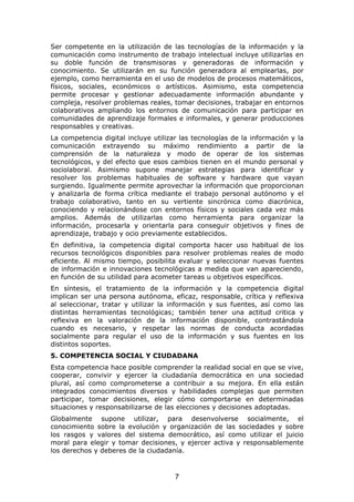 Ser competente en la utilización de las tecnologías de la información y la
comunicación como instrumento de trabajo intelectual incluye utilizarlas en
su doble función de transmisoras y generadoras de información y
conocimiento. Se utilizarán en su función generadora al emplearlas, por
ejemplo, como herramienta en el uso de modelos de procesos matemáticos,
físicos, sociales, económicos o artísticos. Asimismo, esta competencia
permite procesar y gestionar adecuadamente información abundante y
compleja, resolver problemas reales, tomar decisiones, trabajar en entornos
colaborativos ampliando los entornos de comunicación para participar en
comunidades de aprendizaje formales e informales, y generar producciones
responsables y creativas.
La competencia digital incluye utilizar las tecnologías de la información y la
comunicación extrayendo su máximo rendimiento a partir de la
comprensión de la naturaleza y modo de operar de los sistemas
tecnológicos, y del efecto que esos cambios tienen en el mundo personal y
sociolaboral. Asimismo supone manejar estrategias para identificar y
resolver los problemas habituales de software y hardware que vayan
surgiendo. Igualmente permite aprovechar la información que proporcionan
y analizarla de forma crítica mediante el trabajo personal autónomo y el
trabajo colaborativo, tanto en su vertiente sincrónica como diacrónica,
conociendo y relacionándose con entornos físicos y sociales cada vez más
amplios. Además de utilizarlas como herramienta para organizar la
información, procesarla y orientarla para conseguir objetivos y fines de
aprendizaje, trabajo y ocio previamente establecidos.
En definitiva, la competencia digital comporta hacer uso habitual de los
recursos tecnológicos disponibles para resolver problemas reales de modo
eficiente. Al mismo tiempo, posibilita evaluar y seleccionar nuevas fuentes
de información e innovaciones tecnológicas a medida que van apareciendo,
en función de su utilidad para acometer tareas u objetivos específicos.
En síntesis, el tratamiento de la información y la competencia digital
implican ser una persona autónoma, eficaz, responsable, crítica y reflexiva
al seleccionar, tratar y utilizar la información y sus fuentes, así como las
distintas herramientas tecnológicas; también tener una actitud critica y
reflexiva en la valoración de la información disponible, contrastándola
cuando es necesario, y respetar las normas de conducta acordadas
socialmente para regular el uso de la información y sus fuentes en los
distintos soportes.
5. COMPETENCIA SOCIAL Y CIUDADANA
Esta competencia hace posible comprender la realidad social en que se vive,
cooperar, convivir y ejercer la ciudadanía democrática en una sociedad
plural, así como comprometerse a contribuir a su mejora. En ella están
integrados conocimientos diversos y habilidades complejas que permiten
participar, tomar decisiones, elegir cómo comportarse en determinadas
situaciones y responsabilizarse de las elecciones y decisiones adoptadas.
Globalmente supone utilizar, para desenvolverse socialmente, el
conocimiento sobre la evolución y organización de las sociedades y sobre
los rasgos y valores del sistema democrático, así como utilizar el juicio
moral para elegir y tomar decisiones, y ejercer activa y responsablemente
los derechos y deberes de la ciudadanía.



                                      7
 