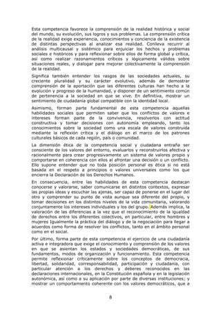 Esta competencia favorece la comprensión de la realidad histórica y social
del mundo, su evolución, sus logros y sus problemas. La comprensión crítica
de la realidad exige experiencia, conocimientos y conciencia de la existencia
de distintas perspectivas al analizar esa realidad. Conlleva recurrir al
análisis multicausal y sistémico para enjuiciar los hechos y problemas
sociales e históricos y para reflexionar sobre ellos de forma global y crítica,
así como realizar razonamientos críticos y lógicamente válidos sobre
situaciones reales, y dialogar para mejorar colectivamente la comprensión
de la realidad.
Significa también entender los rasgos de las sociedades actuales, su
creciente pluralidad y su carácter evolutivo, además de demostrar
comprensión de la aportación que las diferentes culturas han hecho a la
evolución y progreso de la humanidad, y disponer de un sentimiento común
de pertenencia a la sociedad en que se vive. En definitiva, mostrar un
sentimiento de ciudadanía global compatible con la identidad local.
Asimismo, forman parte fundamental de esta competencia aquellas
habilidades sociales que permiten saber que los conflictos de valores e
intereses forman parte de la convivencia, resolverlos con actitud
constructiva y tomar decisiones con autonomía empleando, tanto los
conocimientos sobre la sociedad como una escala de valores construida
mediante la reflexión crítica y el diálogo en el marco de los patrones
culturales básicos de cada región, país o comunidad.
La dimensión ética de la competencia social y ciudadana entraña ser
consciente de los valores del entorno, evaluarlos y reconstruirlos afectiva y
racionalmente para crear progresivamente un sistema de valores propio y
comportarse en coherencia con ellos al afrontar una decisión o un conflicto.
Ello supone entender que no toda posición personal es ética si no está
basada en el respeto a principios o valores universales como los que
encierra la Declaración de los Derechos Humanos.
En consecuencia, entre las habilidades de esta competencia destacan
conocerse y valorarse, saber comunicarse en distintos contextos, expresar
las propias ideas y escuchar las ajenas, ser capaz de ponerse en el lugar del
otro y comprender su punto de vista aunque sea diferente del propio, y
tomar decisiones en los distintos niveles de la vida comunitaria, valorando
conjuntamente los intereses individuales y los del grupo. Además implica, la
valoración de las diferencias a la vez que el reconocimiento de la igualdad
de derechos entre los diferentes colectivos, en particular, entre hombres y
mujeres Igualmente la práctica del diálogo y de la negociación para llegar a
acuerdos como forma de resolver los conflictos, tanto en el ámbito personal
como en el social.
Por último, forma parte de esta competencia el ejercicio de una ciudadanía
activa e integradora que exige el conocimiento y comprensión de los valores
en que se asientan los estados y sociedades democráticas, de sus
fundamentos, modos de organización y funcionamiento. Esta competencia
permite reflexionar críticamente sobre los conceptos de democracia,
libertad, solidaridad, corresponsabilidad, participación y ciudadanía, con
particular atención a los derechos y deberes reconocidos en las
declaraciones internacionales, en la Constitución española y en la legislación
autonómica, así como a su aplicación por parte de diversas instituciones; y
mostrar un comportamiento coherente con los valores democráticos, que a


                                      8
 