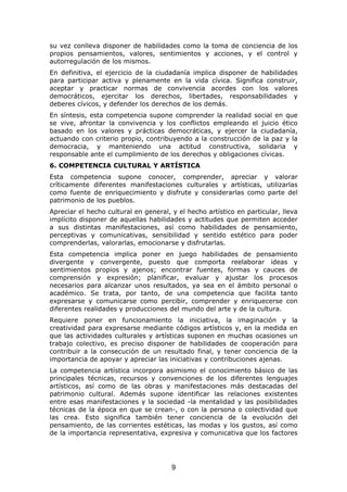 su vez conlleva disponer de habilidades como la toma de conciencia de los
propios pensamientos, valores, sentimientos y acciones, y el control y
autorregulación de los mismos.
En definitiva, el ejercicio de la ciudadanía implica disponer de habilidades
para participar activa y plenamente en la vida cívica. Significa construir,
aceptar y practicar normas de convivencia acordes con los valores
democráticos, ejercitar los derechos, libertades, responsabilidades y
deberes cívicos, y defender los derechos de los demás.
En síntesis, esta competencia supone comprender la realidad social en que
se vive, afrontar la convivencia y los conflictos empleando el juicio ético
basado en los valores y prácticas democráticas, y ejercer la ciudadanía,
actuando con criterio propio, contribuyendo a la construcción de la paz y la
democracia, y manteniendo una actitud constructiva, solidaria y
responsable ante el cumplimiento de los derechos y obligaciones cívicas.
6. COMPETENCIA CULTURAL Y ARTÍSTICA
Esta competencia supone conocer, comprender, apreciar y valorar
críticamente diferentes manifestaciones culturales y artísticas, utilizarlas
como fuente de enriquecimiento y disfrute y considerarlas como parte del
patrimonio de los pueblos.
Apreciar el hecho cultural en general, y el hecho artístico en particular, lleva
implícito disponer de aquellas habilidades y actitudes que permiten acceder
a sus distintas manifestaciones, así como habilidades de pensamiento,
perceptivas y comunicativas, sensibilidad y sentido estético para poder
comprenderlas, valorarlas, emocionarse y disfrutarlas.
Esta competencia implica poner en juego habilidades de pensamiento
divergente y convergente, puesto que comporta reelaborar ideas y
sentimientos propios y ajenos; encontrar fuentes, formas y cauces de
comprensión y expresión; planificar, evaluar y ajustar los procesos
necesarios para alcanzar unos resultados, ya sea en el ámbito personal o
académico. Se trata, por tanto, de una competencia que facilita tanto
expresarse y comunicarse como percibir, comprender y enriquecerse con
diferentes realidades y producciones del mundo del arte y de la cultura.
Requiere poner en funcionamiento la iniciativa, la imaginación y la
creatividad para expresarse mediante códigos artísticos y, en la medida en
que las actividades culturales y artísticas suponen en muchas ocasiones un
trabajo colectivo, es preciso disponer de habilidades de cooperación para
contribuir a la consecución de un resultado final, y tener conciencia de la
importancia de apoyar y apreciar las iniciativas y contribuciones ajenas.
La competencia artística incorpora asimismo el conocimiento básico de las
principales técnicas, recursos y convenciones de los diferentes lenguajes
artísticos, así como de las obras y manifestaciones más destacadas del
patrimonio cultural. Además supone identificar las relaciones existentes
entre esas manifestaciones y la sociedad -la mentalidad y las posibilidades
técnicas de la época en que se crean-, o con la persona o colectividad que
las crea. Esto significa también tener conciencia de la evolución del
pensamiento, de las corrientes estéticas, las modas y los gustos, así como
de la importancia representativa, expresiva y comunicativa que los factores




                                       9
 