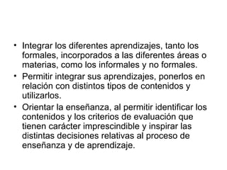 Integrar los diferentes aprendizajes, tanto los formales, incorporados a las diferentes áreas o materias, como los informales y no formales.  Permitir integrar sus aprendizajes, ponerlos en relación con distintos tipos de contenidos y utilizarlos. Orientar la enseñanza, al permitir identificar los contenidos y los criterios de evaluación que tienen carácter imprescindible y inspirar las distintas decisiones relativas al proceso de enseñanza y de aprendizaje.  