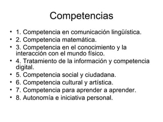 Competencias 1. Competencia en comunicación lingüística.  2. Competencia matemática.  3. Competencia en el conocimiento y la interacción con el mundo físico.  4. Tratamiento de la información y competencia digital.  5. Competencia social y ciudadana.  6. Competencia cultural y artística.  7. Competencia para aprender a aprender.  8. Autonomía e iniciativa personal.  