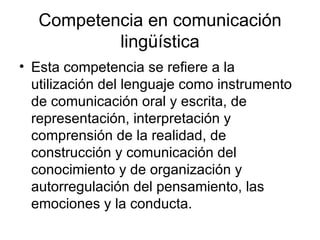Competencia en comunicación lingüística Esta competencia se refiere a la utilización del lenguaje como instrumento de comunicación oral y escrita, de representación, interpretación y comprensión de la realidad, de construcción y comunicación del conocimiento y de organización y autorregulación del pensamiento, las emociones y la conducta.  