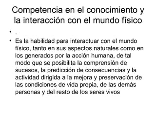 Competencia en el conocimiento y la interacción con el mundo físico .  Es la habilidad para interactuar con el mundo físico, tanto en sus aspectos naturales como en los generados por la acción humana, de tal modo que se posibilita la comprensión de sucesos, la predicción de consecuencias y la actividad dirigida a la mejora y preservación de las condiciones de vida propia, de las demás personas y del resto de los seres vivos  