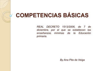 COMPETENCIAS BÁSICAS
     REAL DECRETO 1513/2006, de 7 de
     diciembre, por el que se establecen las
     enseñanzas mínimas de la Educación
     primaria.




                     By Ana Pita da Veiga
 