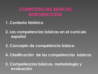 COMPETENCIAS BÁSICAS: INTRODUCCIÓN  1. Contexto histórico 2. Las competencias básicas en el currículo español 3. Concepto de competencia básica 4. Clasificación  de las competencias  básicas 5. Competencias básicas, metodología y evaluación 